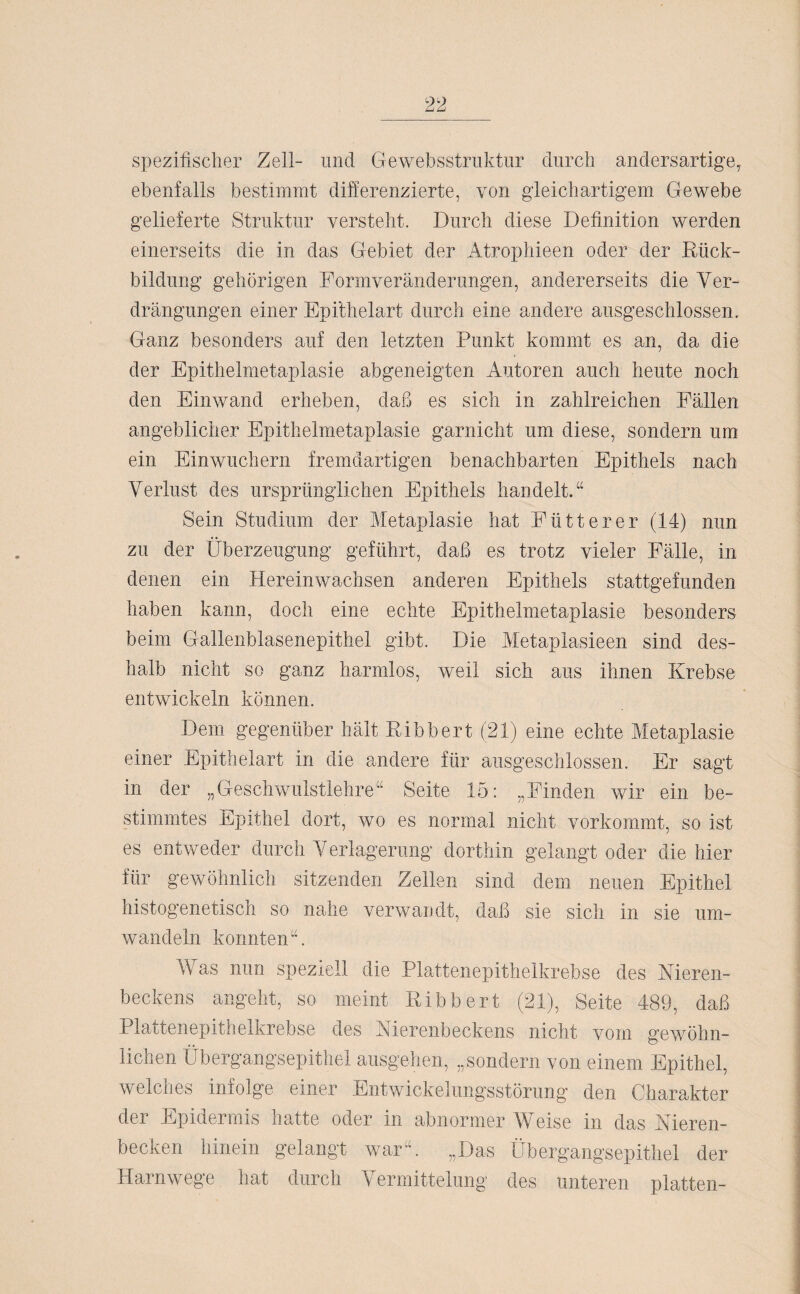 spezifischer Zell- und Gewebsstruktur durch andersartige,, ebenfalls bestimmt differenzierte, von gleichartigem Gewebe gelieferte Struktur versteht. Durch diese Definition werden einerseits die in das Gebiet der Atrophieen oder der Rück¬ bildung gehörigen Formveränderungen, andererseits die Ver¬ drängungen einer Epi’thelart durch eine andere ausgeschlossen. Ganz besonders auf den letzten Punkt kommt es an, da die der Epithelmetaplasie abgeneigten Autoren auch heute noch den Einwand erheben, daß es sich in zahlreichen Fällen angeblicher Epithelmetaplasie garnicht um diese, sondern um ein Einwuchern fremdartigen benachbarten Epithels nach Verlust des ursprünglichen Epithels handelt.“ Sein Studium der Metaplasie hat Fütterer (14) nun zu der Überzeugung geführt, daß es trotz vieler Fälle, in denen ein Hereinwachsen anderen Epithels stattgefunden haben kann, doch eine echte Epithelmetaplasie besonders beim Gallenblasenepithel gibt. Die Metaplasieen sind des¬ halb nicht so ganz harmlos, weil sich aus ihnen Krebse entwickeln können. Dem gegenüber hält Ribbert (21) eine echte Metaplasie einer Epithelart in die andere für ausgeschlossen. Er sagt in der „Geschwulstlehre“ Seite 15: „Finden wir ein be¬ stimmtes Epithel dort, wo es normal nicht vorkommt, so ist es entweder durch Verlagerung dorthin gelangt oder die hier für gewöhnlich sitzenden Zellen sind dein neuen Epithel histogenetisch so nahe verwandt, daß sie sich in sie um¬ wandeln konnten“. Was nun speziell die Plattenepithelkrebse des Nieren¬ beckens angeht, so meint Ribbert (21), Seite 489, daß Plattenepithelkrebse des Nierenbeckens nicht vom gewöhn¬ lichen Übergangsepithel ausgehen, „sondern von einem Epithel, welches infolge einer Entwickelungsstörung den Charakter der Epidermis hatte oder in abnormer Weise in das Nieren¬ becken hinein gelangt war“. „Das Übergangsepithel der Harnwege hat durch Vermittelung des unteren platten-