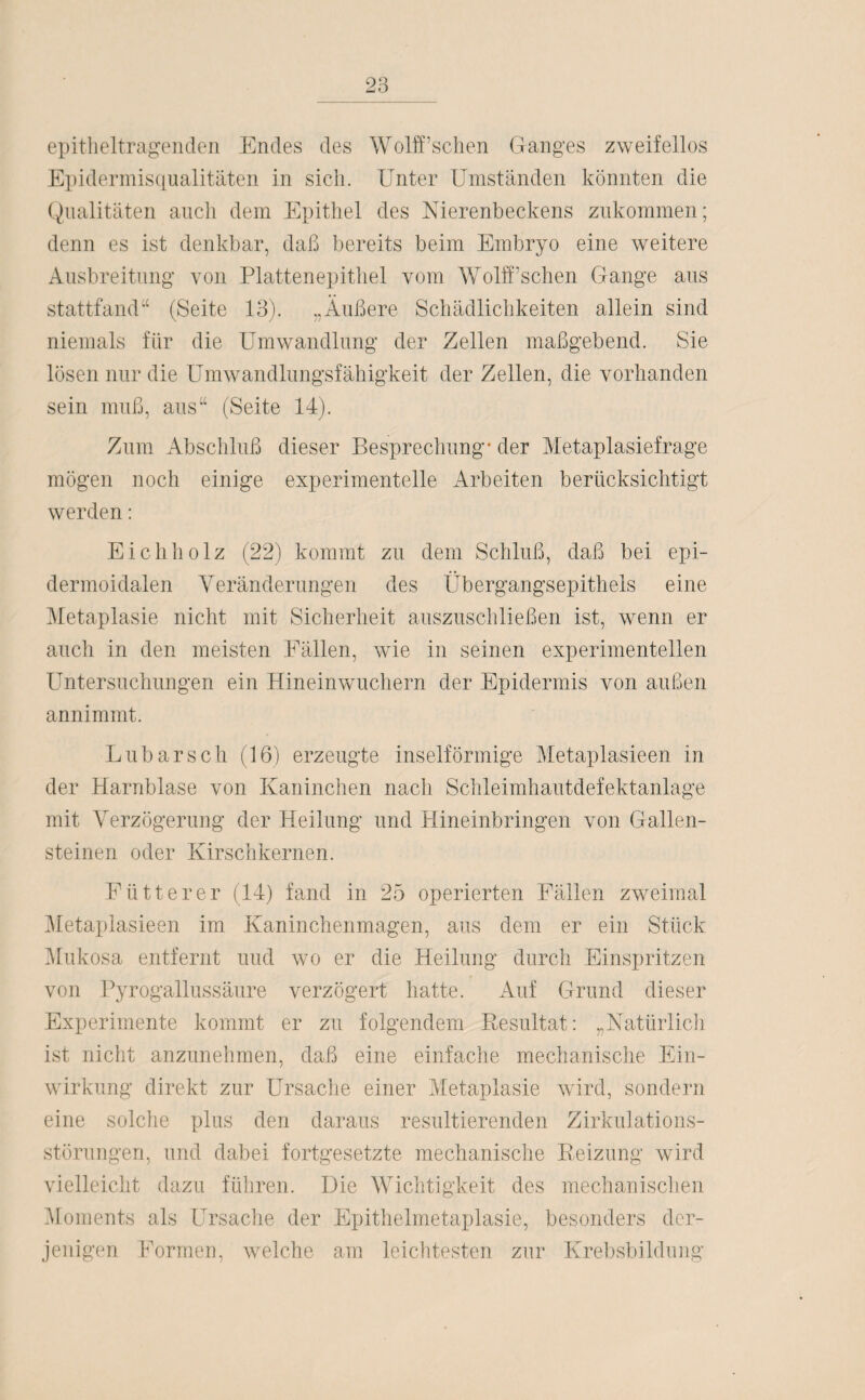 epitheltragenden Endes des Wolff’schen Ganges zweifellos Epidermisqualitäten in sich. Unter Umständen könnten die Qualitäten auch dem Epithel des Nierenbeckens zukommen; denn es ist denkbar, daß bereits beim Embryo eine weitere Ausbreitung von Plattenepithel vom Wolff’schen Gange aus stattfand“ (Seite 13). „Äußere Schädlichkeiten allein sind niemals für die Umwandlung der Zellen maßgebend. Sie lösen nur die Umwandlungsfähigkeit der Zellen, die vorhanden sein muß, aus“ (Seite 14). Zum Abschluß dieser Besprechung* der Metaplasiefrage mögen noch einige experimentelle Arbeiten berücksichtigt werden: Eichholz (22) kommt zu dem Schluß, daß bei epi- dermoidalen Veränderungen des Übergangsepithels eine Metaplasie nicht mit Sicherheit auszuschließen ist, wenn er auch in den meisten Fällen, wie in seinen experimentellen Untersuchungen ein Hineinwuchern der Epidermis von außen annimmt. Lübarsch (16) erzeugte inselförmige Metaplasieen in der Harnblase von Kaninchen nach Schleimhautdefektanlage mit Verzögerung der Heilung und Hineinbringen von Gallen¬ steinen oder Kirschkernen. Fütterer (14) fand in 25 operierten Fällen zweimal Metaplasieen im Kaninchenmagen, aus dem er ein Stück Mukosa entfernt und wo er die Heilung durch Einspritzen von Pyrogallussäure verzögert hatte. Auf Grund dieser Experimente kommt er zu folgendem Resultat: „Natürlich ist nicht anzunehmen, daß eine einfache mechanische Ein¬ wirkung direkt zur Ursache einer Metaplasie wird, sondern eine solche plus den daraus resultierenden Zirkulations¬ störungen, und dabei fortgesetzte mechanische Reizung wird vielleicht dazu führen. Die Wichtigkeit des mechanischen Moments als Ursache der Epithelmetaplasie, besonders der¬ jenigen Formen, welche am leichtesten zur Krebsbildung