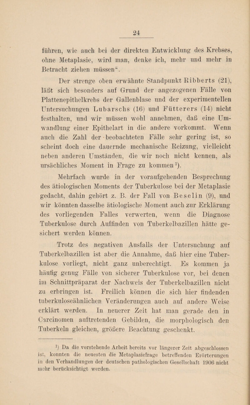 führen, wie auch bei der direkten Entwicklung des Krebses, ohne Metaplasie, wird man, denke ich, mehr und mehr in Betracht ziehen müssen“. Der strenge oben erwähnte Standpunkt Ribberts (21), läßt sich besonders auf Grund der angezogenen Fälle von Plattenepithelkrebs der Gallenblase und der experimentellen Untersuchungen Lubarschs (16) und Fütterers (14) nicht festhalten, und wir müssen wohl annehmen, daß eine Um¬ wandlung einer Epithelart in die andere vorkommt. Wenn auch die Zahl der beobachteten Fälle sehr gering ist, so scheint doch eine dauernde mechanische Reizung, vielleicht neben anderen Umständen, die wir noch nicht kennen, als ursächliches Moment in Frage zu kommen1). Mehrfach wurde in der voraufgehenden Besprechung des ätiologischen Moments der Tuberkulose bei der Metaplasie gedacht, dahin gehört z. B. der Fall von Beselin (9), und wir könnten dasselbe ätiologische Moment auch zur Erklärung des vorliegenden Falles verwerten, wenn die Diagnose Tuberkulose durch Auflinden von Tuberkelbazillen hätte ge¬ sichert werden können. Trotz des negativen Ausfalls der Untersuchung auf Tuberkelbazillen ist aber die Annahme, daß hier eine Tuber¬ kulose vorliegt, nicht ganz unberechtigt. Es kommen ja häufig genug Fälle von sicherer Tuberkulose vor, bei denen im Schnittpräparat der Nachweis der Tuberkelbazillen nicht zu erbringen ist. Freilich können die sich hier findenden tuberkuloseähnlichen Veränderungen auch auf andere Weise erklärt werden. In neuerer Zeit hat man gerade den in Carcinomen auftretenden Gebilden, die morphologisch den Tuberkeln gleichen, größere Beachtung geschenkt. 1) Da die vorstehende Arbeit bereits vor längerer Zeit abgeschlossen ist, konnten die neuesten die Metaplasiefrage betreffenden Erörterungen in den Verhandlungen der deutschen pathologischen Gesellschaft 1906 nicht mehr berücksichtigt werden.