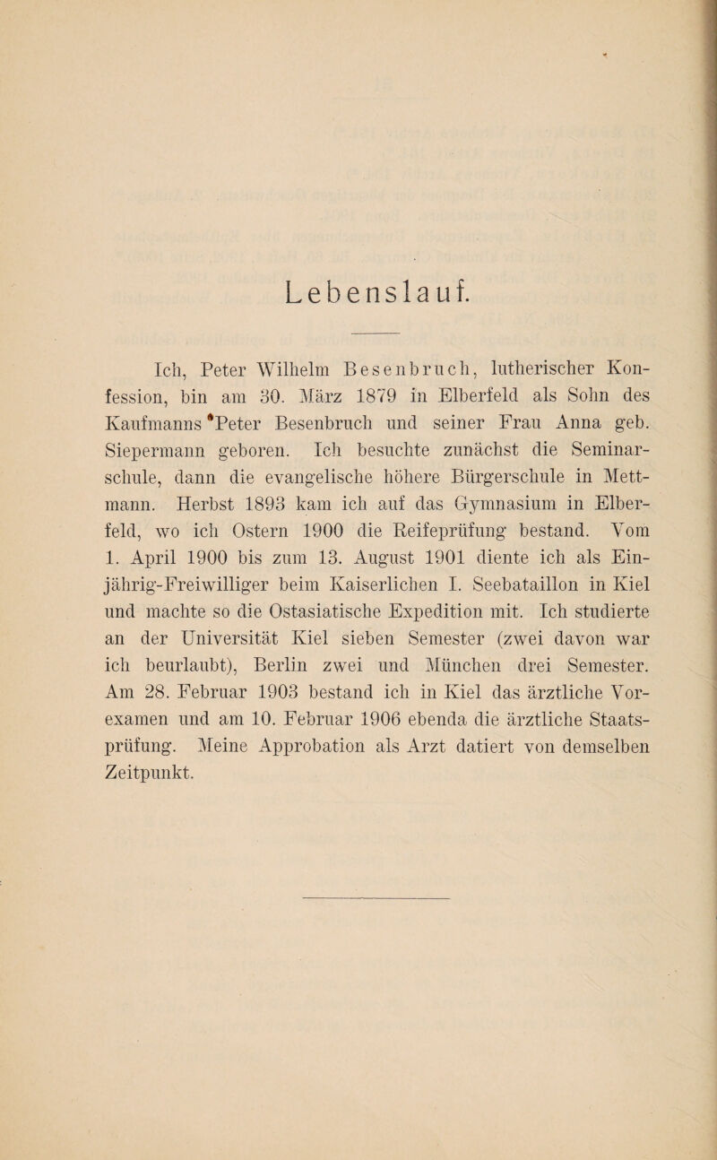 Lebenslauf. Ich, Peter Wilhelm Besenbruch, lutherischer Kon¬ fession, bin am 30. März 1879 in Elberfeld als Sohn des Kaufmanns ‘Peter Besenbruch und seiner Frau Anna geb. Siepermann geboren. Ich besuchte zunächst die Seminar¬ schule, dann die evangelische höhere Bürgerschule in Mett¬ mann. Herbst 1893 kam ich auf das Gymnasium in Elber¬ feld, wo ich Ostern 1900 die Keifeprüfung bestand. Vom 1. April 1900 bis zum 13. August 1901 diente ich als Ein¬ jährig-Freiwilliger beim Kaiserlichen I. Seebataillon in Kiel und machte so die Ostasiatische Expedition mit. Ich studierte an der Universität Kiel sieben Semester (zwei davon war ich beurlaubt), Berlin zwei und München drei Semester. Am 28. Februar 1903 bestand ich in Kiel das ärztliche Vor¬ examen und am 10. Februar 1906 ebenda die ärztliche Staats¬ prüfung. Meine Approbation als Arzt datiert von demselben Zeitpunkt.