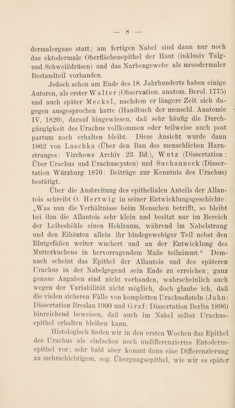 dermalorgane statt; am fertigen Nabel sind dann nur noch das ektodermale Oberflächenepithel der Haut (inklusiv Talg- und Schweißdrüsen) und das Narbengewebe als mesodermaler Bestandteil vorhanden. Jedoch schon am Ende des 18. Jahrhunderts haben einige Autoren, als erster Walter (Observation, anatom. Berol. 1775) und auch später Meckel, nachdem er längere Zeit sich da¬ gegen ausgesprochen hatte (Handbuch der menschl. Anatomie IY, 1820), darauf hingewiesen, daß sehr häufig die Durch¬ gängigkeit des Urachus vollkommen oder teilweise auch post partum noch erhalten bleibt. Diese Ansicht wurde dann 1862 von Luschka (Über den Bau des menschlichen Harn¬ stranges: Yirchows Archiv 23. Bd.), Wutz (Dissertation: Über Urachus und Urachuscysten) und Such an neck (Disser¬ tation Würzburg 1870: Beiträge zur Kenntnis des Urachus) bestätigt. Über die Ausbreitung des epithelialen Anteils der Allan- tois schreibt 0. Hertwig in seiner Entwicklungsgeschichte: „Was nun die Verhältnisse beim Menschen betrifft, so bleibt bei ihm die Allantois sehr klein und besitzt nur im Bereich der Leibeshöhle einen Hohlraum, während im Nabelstrang und den Eihäuten allein ihr bindegewebiger Teil nebst den Blutgefäßen weiter wuchert und an der Entwicklung des Mutterkuchens in hervorragendem Maße teilnimmt.“ Dem¬ nach scheint das Epithel der Allantois und des späteren Urachus in der Nabelgegend sein Ende zu erreichen; ganz genaue Angaben sind nicht vorhanden, wahrscheinlich auch wegen der Variabilität nicht möglich, doch glaube ich, daß die vielen sicheren Fälle von kompletten Urachusfisteln (Jahn: Dissertation Breslau 1900 und Graf: Dissertation Berlin 1896) hinreichend beweisen, daß auch im Nabel selbst Uraclius- epithel erhalten bleiben kann. Histologisch finden wir in den ersten Wochen das Epithel des Urachus als einfaches noch undifferenziertes Entoderm- epithel vor; sehr bald aber kommt dann eine Differenzierung zu mehrschichtigem, sog. Übergangsepithel, wie wir es später