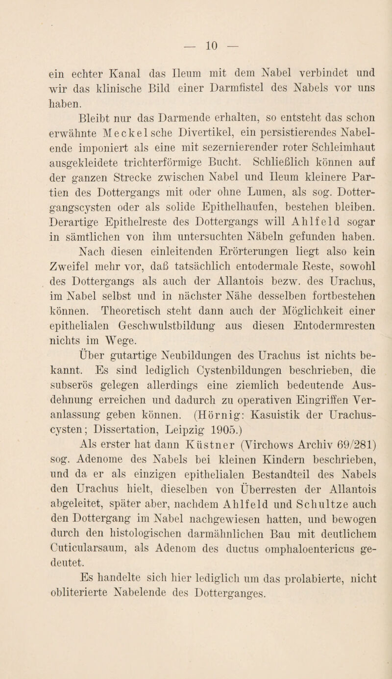 ein echter Kanal das Ileum mit dem Kabel verbindet und wir das klinische Bild einer Darmfistel des Kabels vor uns haben. Bleibt nur das Darmende erhalten, so entsteht das schon erwähnte Meckel sehe Divertikel, ein persistierendes Kabel¬ ende imponiert als eine mit sezernierender roter Schleimhaut ausgekleidete trichterförmige Bucht. Schließlich können auf der ganzen Strecke zwischen Kabel und Ileum kleinere Par¬ tien des Dottergangs mit oder ohne Lumen, als sog. Dotter¬ gangscysten oder als solide Epithelhaufen, bestehen bleiben. Derartige Epithelreste des Dottergangs will Ahlfeld sogar in sämtlichen von ihm untersuchten Käbeln gefunden haben. Kach diesen einleitenden Erörterungen liegt also kein Zweifel mehr vor, daß tatsächlich entodermale Reste, sowohl des Dottergangs als auch der Allantois bezw. des Uraclius, im Kabel selbst und in nächster Kähe desselben fortbestehen können. Theoretisch steht dann auch der Möglichkeit einer epithelialen Geschwulstbildung aus diesen Entodermresten nichts im Wege. Über gutartige Keubildungen des Urachus ist nichts be¬ kannt. Es sind lediglich Cystenbildungen beschrieben, die subserös gelegen allerdings eine ziemlich bedeutende Aus¬ dehnung erreichen und dadurch zu operativen Eingriffen Ver¬ anlassung geben können. (Hornig: Kasuistik der Urachus- cysten; Dissertation, Leipzig 1905.) Als erster hat dann Kästner (Virchows Archiv 69/281) sog. Adenome des Kabels bei kleinen Kindern beschrieben, und da er als einzigen epithelialen Bestandteil des Kabels den Urachus hielt, dieselben von Überresten der Allantois abgeleitet, später aber, nachdem Ahlfeld und Schnitze auch den Dottergang im Kabel nachgewiesen hatten, und bewogen durch den histologischen darmähnlichen Bau mit deutlichem Cuticularsaum, als Adenom des ductus omplialoentericus ge¬ deutet. Es handelte sich hier lediglich um das prolabierte, nicht obliterierte Kabelende des Dotterganges.