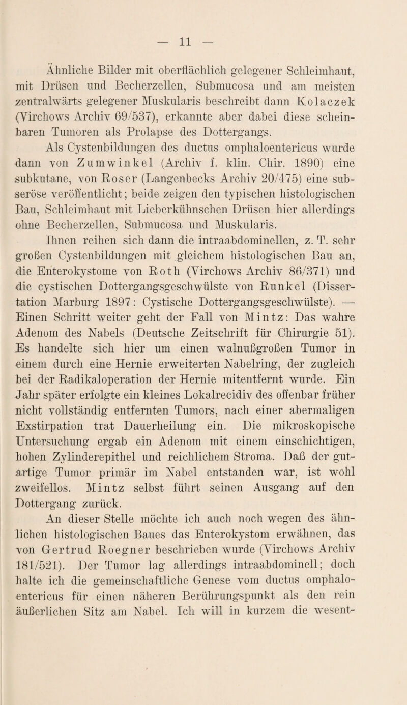 Ähnliche Bilder mit oberflächlich gelegener Schleimhaut, mit Drüsen und Becherzellen, Submucosa und am meisten zentralwärts gelegener Muskularis beschreibt dann Kolaczek (Virchows Archiv 69/537), erkannte aber dabei diese schein¬ baren Tumoren als Prolapse des Dottergangs. Als Cystenbildungen des ductus omphaloentericus wurde dann von Zumwinkel (Archiv f. klin. Chir. 1890) eine subkutane, von Roser (Langenbecks Archiv 20/475) eine sub¬ seröse veröffentlicht; beide zeigen den typischen histologischen Bau, Schleimhaut mit Lieberkühnschen Drüsen hier allerdings ohne Becherzellen, Submucosa und Muskularis. Ihnen reihen sich dann die intraabdominellen, z. T. sehr großen Cystenbildungen mit gleichem histologischen Bau an, die Enterokystome von Roth (Yirchows Archiv 86/371) und die cystischen Dottergangsgeschwülste von Runkel (Disser¬ tation Marburg 1897: Cystische Dottergangsgeschwülste). — Einen Schritt weiter geht der Fall von Mintz: Das wahre Adenom des Nabels (Deutsche Zeitschrift für Chirurgie 51). Es handelte sich hier um einen walnußgroßen Tumor in einem durch eine Hernie erweiterten Nabelring, der zugleich bei der Radikaloperation der Hernie mitentfernt wurde. Ein Jahr später erfolgte ein kleines Lokalrecidiv des offenbar früher nicht vollständig entfernten Tumors, nach einer abermaligen Exstirpation trat Dauerheilung ein. Die mikroskopische Untersuchung ergab ein Adenom mit einem einschichtigen, hohen Zylinderepithel und reichlichem Stroma. Daß der gut¬ artige Tumor primär im Nabel entstanden war, ist wohl zweifellos. Mintz selbst führt seinen Ausgang auf den Dottergang zurück. An dieser Stelle möchte ich auch noch wegen des ähn¬ lichen histologischen Baues das Enterokystom erwähnen, das von Gertrud Roegner beschrieben wurde (Yirchows Archiv 181/521). Der Tumor lag allerdings intraabdominell; doch halte ich die gemeinschaftliche Genese vom ductus omphalo¬ entericus für einen näheren Berührungspunkt als den rein äußerlichen Sitz am Nabel. Ich will in kurzem die wesent-