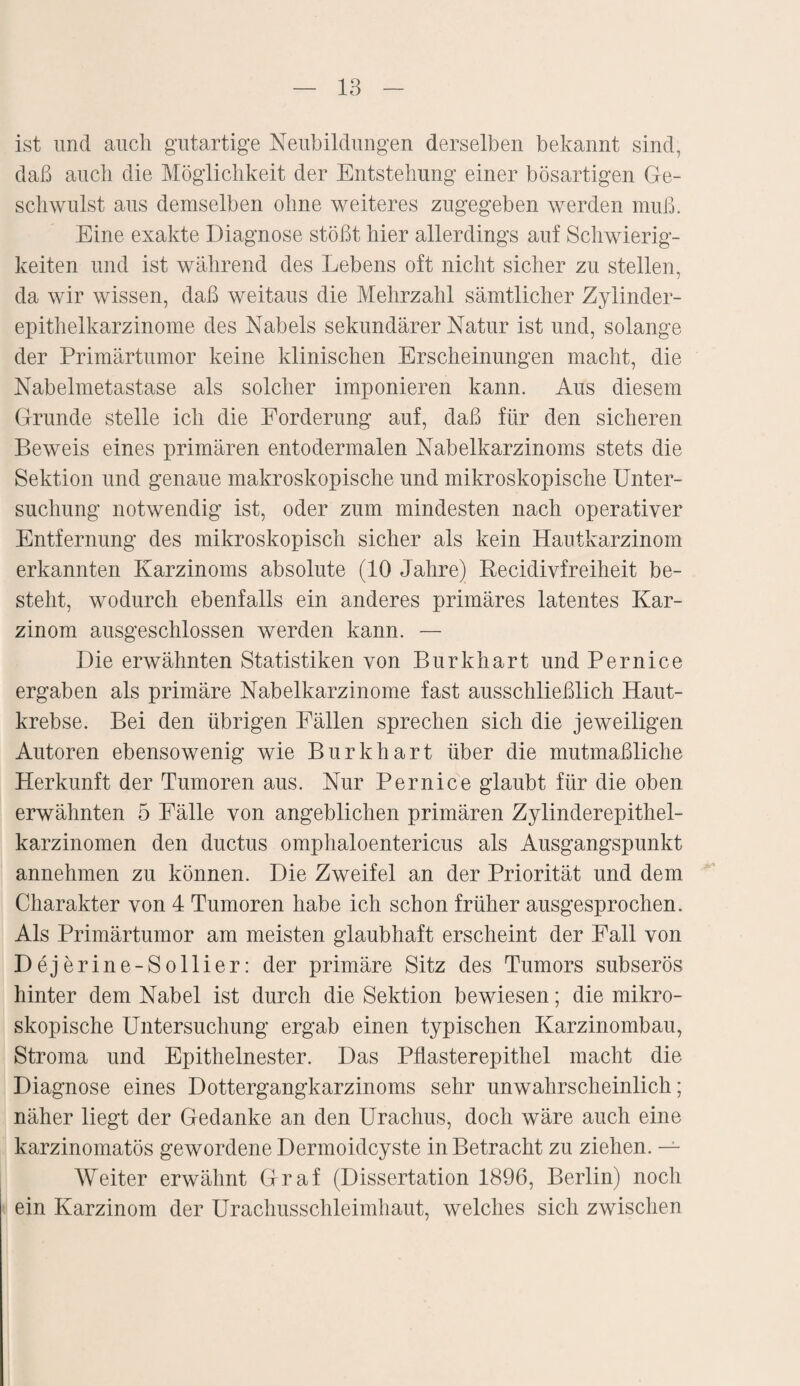 ist und auch gutartige Neubildungen derselben bekannt sind, daß auch die Möglichkeit der Entstehung einer bösartigen Ge¬ schwulst aus demselben ohne weiteres zugegeben werden muß. Eine exakte Diagnose stößt hier allerdings auf Schwierig¬ keiten und ist während des Lebens oft nicht sicher zu stellen, da wir wissen, daß weitaus die Mehrzahl sämtlicher Zylinder¬ epithelkarzinome des Nabels sekundärer Natur ist und, solange der Primärtumor keine klinischen Erscheinungen macht, die Nabelmetastase als solcher imponieren kann. Aus diesem Grunde stelle ich die Forderung auf, daß für den sicheren Beweis eines primären entodermalen Nabelkarzinoms stets die Sektion und genaue makroskopische und mikroskopische Unter¬ suchung notwendig ist, oder zum mindesten nach operativer Entfernung des mikroskopisch sicher als kein Hautkarzinom erkannten Karzinoms absolute (10 Jahre) Recidivfreiheit be¬ steht, wodurch ebenfalls ein anderes primäres latentes Kar¬ zinom ausgeschlossen werden kann. — Die erwähnten Statistiken von Burkhart und Pernice ergaben als primäre Nabelkarzinome fast ausschließlich Haut¬ krebse. Bei den übrigen Fällen sprechen sich die jeweiligen Autoren ebensowenig wie Burkhart über die mutmaßliche Herkunft der Tumoren aus. Nur Pernice glaubt für die oben erwähnten 5 Fälle von angeblichen primären Zylinderepithel¬ karzinomen den ductus omphaloentericus als Ausgangspunkt annehmen zu können. Die Zweifel an der Priorität und dem Charakter von 4 Tumoren habe ich schon früher ausgesprochen. Als Primärtumor am meisten glaubhaft erscheint der Fall von Dejerine-Sollier: der primäre Sitz des Tumors subserös hinter dem Nabel ist durch die Sektion bewiesen; die mikro¬ skopische Untersuchung ergab einen typischen Karzinombau, Stroma und Epithelnester. Das Pflasterepithel macht die Diagnose eines Dottergangkarzinoms sehr unwahrscheinlich; näher liegt der Gedanke an den Uraclius, doch wäre auch eine karzinomatös gewordene Dermoidcyste in Betracht zu ziehen. — Weiter erwähnt Graf (Dissertation 1896, Berlin) noch ein Karzinom der Urachusschleimhaut, welches sich zwischen