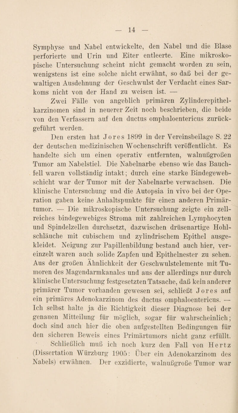 Symphyse und Nabel entwickelte, den Nabel und die Blase perforierte und Urin und Eiter entleerte. Eine mikrosko¬ pische Untersuchung scheint nicht gemacht worden zu sein, wenigstens ist eine solche nicht erwähnt, so daß bei der ge¬ waltigen Ausdehnung der Geschwulst der Verdacht eines Sar¬ koms nicht von der Hand zu weisen ist. — Zwei Fälle von angeblich primären Zylinderepithel¬ karzinomen sind in neuerer Zeit noch beschrieben, die beide von den Verfassern auf den ductus omphaloentericus zurück¬ geführt werden. Den ersten hat Jores 1899 in der Vereinsbeilage S. 22 der deutschen medizinischen Wochenschrift veröffentlicht. Es handelte sich um einen operativ entfernten, walnußgroßen Tumor am Nabelstiel. Die Nabelnarbe ebenso wie das Bauch¬ fell waren vollständig intakt; durch eine starke Bindegeweb- schicht war der Tumor mit der Nabelnarbe verwachsen. Die klinische Untersuchung und die Autopsia in vivo bei der Ope¬ ration gaben keine Anhaltspunkte für einen anderen Primär¬ tumor. — Die mikroskopische Untersuchung zeigte ein zell¬ reiches bindegewebiges Stroma mit zahlreichen Lymphocyten und Spindelzellen durchsetzt, dazwischen drüsenartige Hohl¬ schläuche mit cubischem und zylindrischem Epithel ausge¬ kleidet. Neigung zur Papillenbildung bestand auch hier, ver¬ einzelt waren auch solide Zapfen und Epithelnester zu sehen. Aus der großen Ähnlichkeit der Geschwulstelemente mit Tu¬ moren des Magendarmkanales und aus der allerdings nur durch klinische Untersuchung festgesetzten Tatsache, daß kein anderer primärer Tumor vorhanden gewesen sei, schließt Jores auf ein primäres Adenokarzinom des ductus omphaloentericus. — Ich selbst halte ja die Richtigkeit dieser Diagnose bei der genauen Mitteilung für möglich, sogar für wahrscheinlich; doch sind auch hier die oben auf gestellten Bedingungen für den sicheren Beweis eines Primärtumors nicht ganz erfüllt. Schließlich muß ich noch kurz den Fall von Hertz (Dissertation Würzburg 1905: Über ein Adenokarzinom des Nabels) erwähnen. Der exzidierte, walnußgroße Tumor war