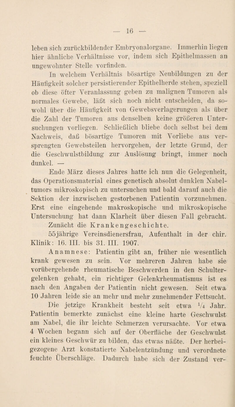 leben sich zurückbildender Embryonalorgane. Immerhin liegen hier ähnliche Verhältnisse vor, indem sich Epithelmassen an ungewohnter Stelle vorfinden. In welchem Verhältnis bösartige Neubildungen zu der Häufigkeit solcher persistierender Epithelherde stehen, speziell ob diese öfter Veranlassung geben zu malignen Tumoren als normales Gewebe, läßt sich noch nicht entscheiden, da so¬ wohl über die Häufigkeit von Gewebsverlagerungen als über die Zahl der Tumoren aus denselben keine größeren Unter¬ suchungen vorliegen. Schließlich bliebe doch selbst bei dem Nachweis, daß bösartige Tumoren mit Vorliebe aus ver¬ sprengten Ge websteilen hervorgehen, der letzte Grund, der die Geschwulstbildung zur Auslösung bringt, immer noch dunkel. — Ende März dieses Jahres hatte ich nun die Gelegenheit, das Operationsmaterial eines genetisch absolut dunklen Nabel¬ tumors mikroskopisch zu untersuchen und bald darauf auch die Sektion der inzwischen gestorbenen Patientin vorzunehmen. Erst eine eingehende makroskopische und mikroskopische Untersuchung hat dann Klarheit über diesen Fall gebracht. Zunächt die Krankengeschichte. 55jährige Vereinsdienersfrau, Aufenthalt in der chir. Klinik: 16. III. bis 31. III. 1907. Anamnese: Patientin gibt an, früher nie wesentlich krank gewesen zu sein. Vor mehreren Jahren habe sie vorübergehende rheumatische Beschwerden in den Schulter¬ gelenken gehabt, ein richtiger Gelenkrheumatismus ist es nach den Angaben der Patientin nicht gewesen. Seit etwa 10 Jahren leide sie an mehr und mehr zunehmender Fettsucht. Die jetzige Krankheit besteht seit etwa lU Jahr. Patientin bemerkte zunächst eine kleine harte Geschwulst am Nabel, die ihr leichte Schmerzen verursachte. Vor etwa 4 Wochen begann sich auf der Oberfläche der Geschwulst ein kleines Geschwür zu bilden, das etwas näßte. Der herbei¬ gezogene Arzt konstatierte Nabelentzündung und verordnete feuchte Überschläge. Dadurch habe sich der Zustand ver-