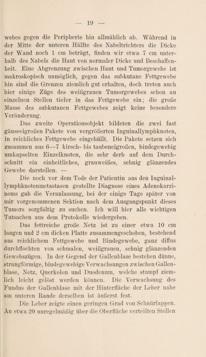 webes gegen die Peripherie hin allmählich ab. Während in der Mitte der unteren Hälfte des Nabeltrichters die Dicke der Wand noch 1 cm beträgt, finden wir etwa 7 cm unter¬ halb des Nabels die Haut von normaler Dicke und Beschaffen¬ heit. Eine Abgrenzung zwischen Haut und Tumorgewebe ist makroskopisch unmöglich, gegen das subkutane Fettgewebe hin sind die Grenzen ziemlich gut erhalten, doch treten auch hier einige Züge des weißgrauen Tumorgewebes schon an einzelnen Stellen tiefer in das Fettgewebe ein; die große Masse des subkutanen Fettgewebes zeigt keine besondere Veränderung. Das zweite Operationsobjekt bildeten die zwei fast gänseeigroßen Pakete von vergrößerten Inguinallymphknoten, in reichliches Fettgewebe eingehüllt. Die Pakete setzen sich zusammen aus 6—7 kirsch- bis taubeneigroßen, bindegewebig umkapselten Einzelknoten, die sehr derb auf dem Durch¬ schnitt ein einheitliches, grauweißes, sehnig glänzendes Gewebe darstellen. — Die noch vor dem Tode der Patientin aus den Inguinal¬ lymphknotenmetastasen gestellte Diagnose eines Adenokarzi¬ noms gab die Veranlassung, bei der einige Tage später von mir vorgenommenen Sektion nach dem Ausgangspunkt dieses Tumors sorgfältig zu suchen. Ich will hier alle wichtigen Tatsachen aus dem Protokolle wiedergeben. Das fettreiche große Netz ist zu einer etwa 10 cm langen und 2 cm dicken Platte zusammengeschoben, bestehend aus reichlichem Fettgewebe und Bindegewebe, ganz diffus durchflochten von schmalen, weißgrauen, sehnig glänzenden Gewebszügen. In der Gegend der Gallenblase bestehen dünne, strangförmige, bindegewebige Verwachsungen zwischen Gallen¬ blase, Netz, Querkolon und Duodenum, welche stumpf ziem¬ lich leicht gelöst werden können. Die Verwachsung des Fundus der Gallenblase mit der Hinterfläche der Leber nahe am unteren Rande derselben ist äußerst fest. Die Leber zeigte einen geringen Grad von Schnürlappen. An etwa 20 unregelmäßig über die Oberfläche verteilten Stellen