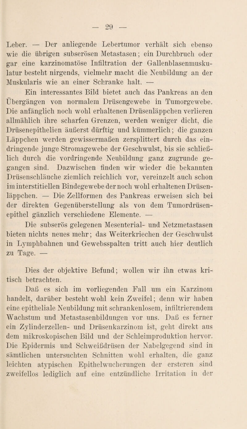 Leber. — Der anliegende Lebertumor verhält sieb ebenso wie die übrigen subserösen Metastasen; ein Durchbruch oder gar eine karzinomatöse Infiltration der Gallenblasenmusku¬ latur besteht nirgends, vielmehr macht die Neubildung an der Muskularis wie an einer Schranke halt. — Ein interessantes Bild bietet auch das Pankreas an den Übergängen von normalem Drüsengewebe in Tumorgewebe. Die anfänglich noch wohl erhaltenen Drüsenläppchen verlieren allmählich ihre scharfen Grenzen, werden weniger dicht, die Drüsenepithelien äußerst dürftig und kümmerlich; die ganzen Läppchen werden gewissermaßen zersplittert durch das ein¬ dringende junge Stromagewebe der Geschwulst, bis sie schließ¬ lich durch die vordringende Neubildung ganz zugrunde ge¬ gangen sind. Dazwischen finden wir wieder die bekannten Drüsenschläuche ziemlich reichlich vor, vereinzelt auch schon im interstitiellen Bindegewebe der noch wohl erhaltenen Drüsen¬ läppchen. — Die Zellformen des Pankreas erweisen sich bei der direkten Gegenüberstellung als von dem Tumordrüsen¬ epithel gänzlich verschiedene Elemente. — Die subserös gelegenen Mesenterial- und Netzmetastasen bieten nichts neues mehr; das Weiterkriechen der Geschwulst in Lymphbahnen und Gewebsspalten tritt auch hier deutlich zu Tage. — Dies der objektive Befund; wollen wir ihn etwas kri¬ tisch betrachten. Daß es sich im vorliegenden Fall um ein Karzinom handelt, darüber besteht wohl kein Zweifel; denn wir haben eine epitheliale Neubildung mit schrankenlosem, infiltrierendem Wachstum und Metastasenbildungen vor uns. Daß es ferner ein Zylinderzellen- und Drüsenkarzinom ist, geht direkt aus dem mikroskopischen Bild und der Schleimproduktion hervor. Die Epidermis und Schweißdrüsen der Nabelgegend sind in sämtlichen untersuchten Schnitten wohl erhalten, die ganz leichten atypischen Epithelwucherungen der ersteren sind zweifellos lediglich auf eine entzündliche Irritation in der