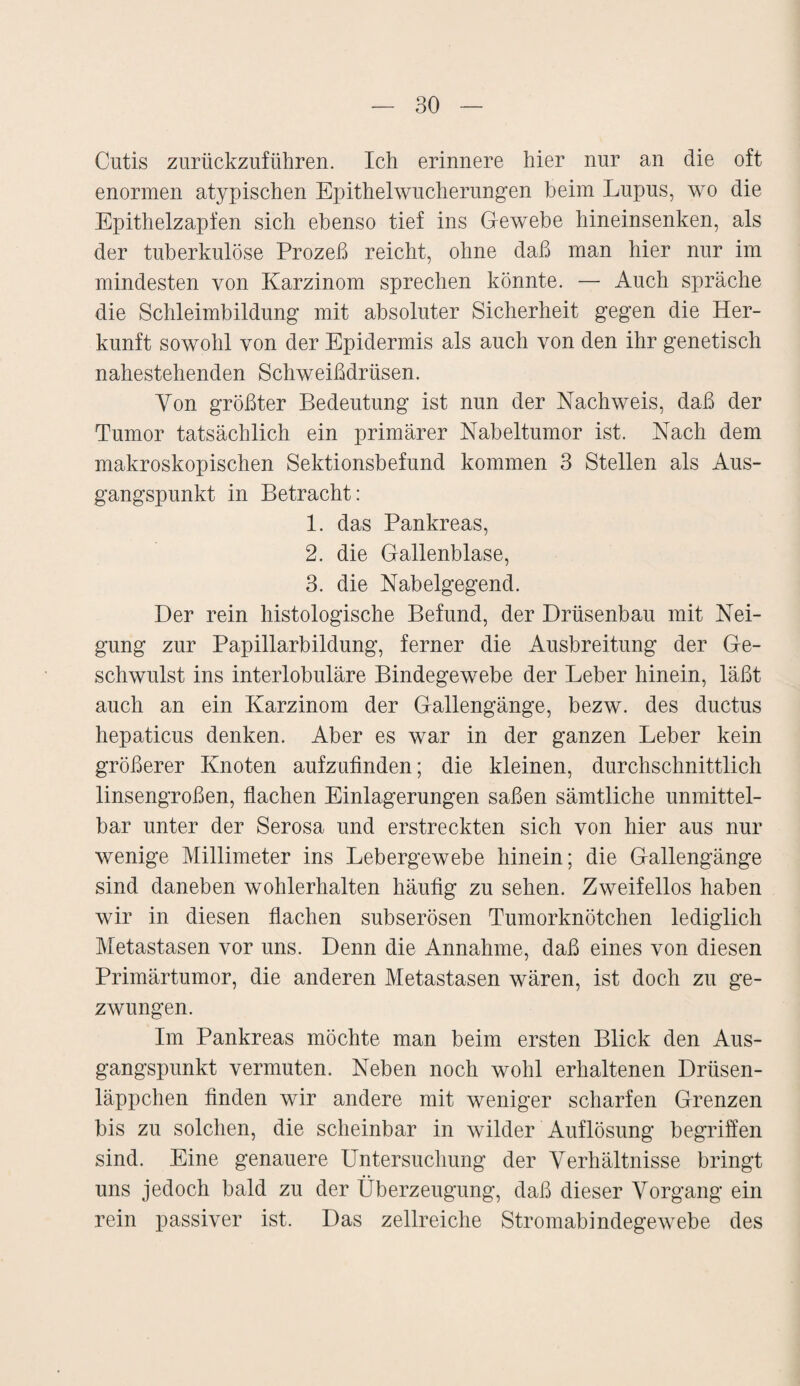 Cutis zurückzuführen. Ich erinnere hier nur an die oft enormen atypischen Epithelwucherungen beim Lupus, wo die Epithelzapfen sich ebenso tief ins Gewebe hineinsenken, als der tuberkulöse Prozeß reicht, ohne daß man hier nur im mindesten von Karzinom sprechen könnte. — Auch spräche die Schleimbildung mit absoluter Sicherheit gegen die Her¬ kunft sowohl von der Epidermis als auch von den ihr genetisch nahestehenden Schweißdrüsen. Von größter Bedeutung ist nun der Nachweis, daß der Tumor tatsächlich ein primärer Nabeltumor ist. Nach dem makroskopischen Sektionsbefund kommen 3 Stellen als Aus¬ gangspunkt in Betracht: 1. das Pankreas, 2. die Gallenblase, 3. die Nabelgegend. Der rein histologische Befund, der Drüsenbau mit Nei¬ gung zur Papillarbildung, ferner die Ausbreitung der Ge¬ schwulst ins interlobuläre Bindegewebe der Leber hinein, läßt auch an ein Karzinom der Gallengänge, bezw. des ductus hepaticus denken. Aber es war in der ganzen Leber kein größerer Knoten aufzufinden; die kleinen, durchschnittlich linsengroßen, flachen Einlagerungen saßen sämtliche unmittel¬ bar unter der Serosa und erstreckten sich von hier aus nur wenige Millimeter ins Lebergewebe hinein; die Gallengänge sind daneben wohlerhalten häufig zu sehen. Zweifellos haben wir in diesen flachen subserösen Tumorknötchen lediglich Metastasen vor uns. Denn die Annahme, daß eines von diesen Primärtumor, die anderen Metastasen wären, ist doch zu ge¬ zwungen. Im Pankreas möchte man beim ersten Blick den Aus¬ gangspunkt vermuten. Neben noch wohl erhaltenen Drüsen¬ läppchen finden wir andere mit weniger scharfen Grenzen bis zu solchen, die scheinbar in wilder Auflösung begriffen sind. Eine genauere Untersuchung der Verhältnisse bringt uns jedoch bald zu der Überzeugung, daß dieser Vorgang ein rein passiver ist. Das zellreiche Stromabindegewebe des