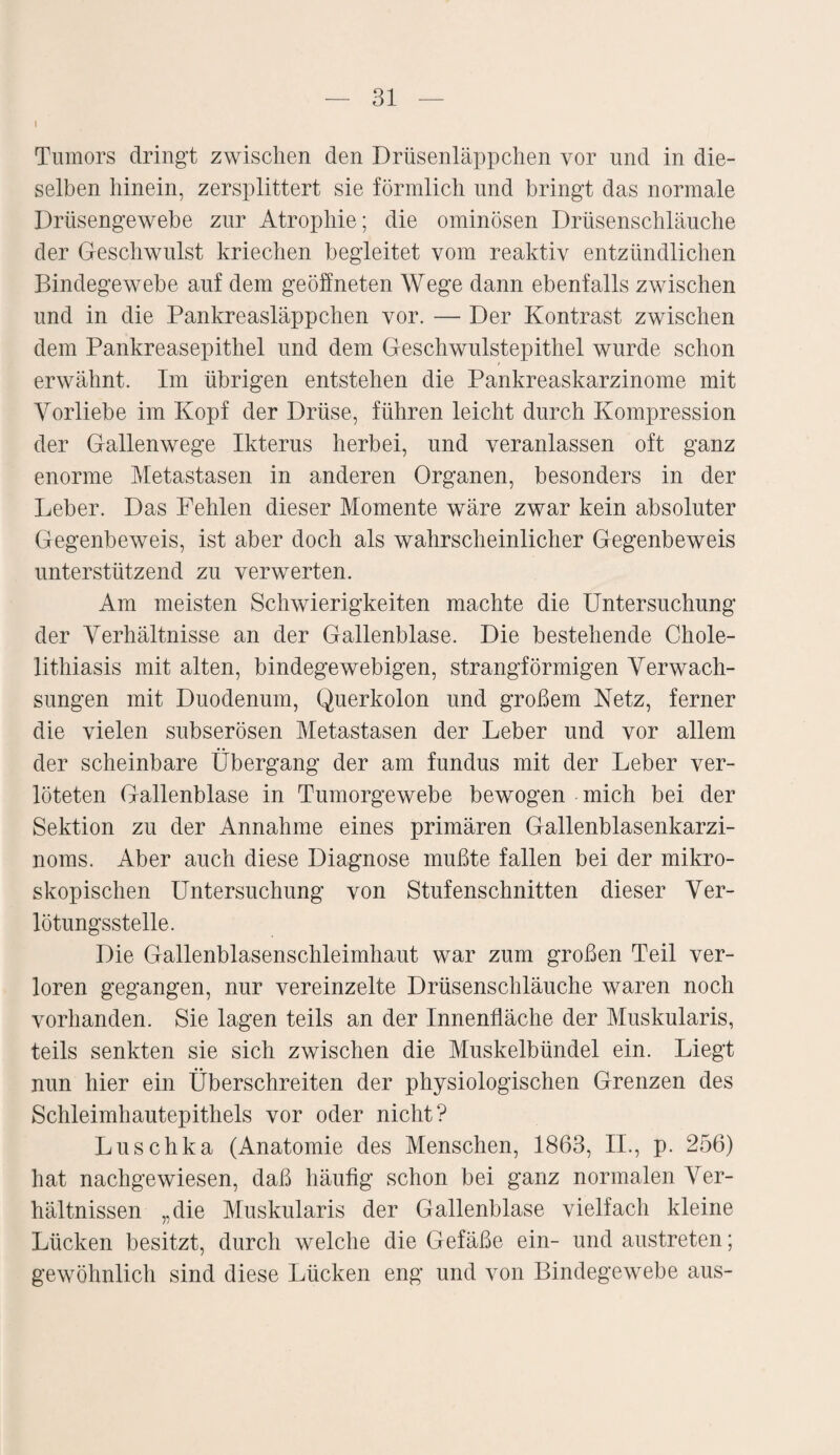 I Tumors dringt zwischen den Drüsenläppchen vor und in die¬ selben hinein, zersplittert sie förmlich und bringt das normale Drüsengewebe zur Atrophie; die ominösen Drüsenschläuche der Geschwulst kriechen begleitet vom reaktiv entzündlichen Bindegewebe auf dem geöffneten Wege dann ebenfalls zwischen und in die Pankreasläppchen vor. — Der Kontrast zwischen dem Pankreasepithel und dem Geschwulstepithel wurde schon erwähnt. Im übrigen entstehen die Pankreaskarzinome mit Vorliebe im Kopf der Drüse, führen leicht durch Kompression der Gallenwege Ikterus herbei, und veranlassen oft ganz enorme Metastasen in anderen Organen, besonders in der Leber. Das Pehlen dieser Momente wäre zwar kein absoluter Gegenbeweis, ist aber doch als wahrscheinlicher Gegenbeweis unterstützend zu verwerten. Am meisten Schwierigkeiten machte die Untersuchung der Verhältnisse an der Gallenblase. Die bestehende Chole- lithiasis mit alten, bindegewebigen, strangförmigen Verwach¬ sungen mit Duodenum, Querkolon und großem Netz, ferner die vielen subserösen Metastasen der Leber und vor allem der scheinbare Übergang der am fundus mit der Leber ver¬ löteten Gallenblase in Tumorgewebe bewogen mich bei der Sektion zu der Annahme eines primären Gallenblasenkarzi¬ noms. Aber auch diese Diagnose mußte fallen bei der mikro¬ skopischen Untersuchung von Stufenschnitten dieser Ver- lötungsstelle. Die Gallenblasenschleimhaut war zum großen Teil ver¬ loren gegangen, nur vereinzelte Drüsenschläuche waren noch vorhanden. Sie lagen teils an der Innenfläche der Muskularis, teils senkten sie sich zwischen die Muskelbündel ein. Liegt nun hier ein Überschreiten der physiologischen Grenzen des Schleimhautepithels vor oder nicht? Luschka (Anatomie des Menschen, 1863, II., p. 256) hat nachgewiesen, daß häufig schon bei ganz normalen Ver¬ hältnissen „die Muskularis der Gallenblase vielfach kleine Lücken besitzt, durch welche die Gefäße ein- und austreten; gewöhnlich sind diese Lücken eng und von Bindegewebe aus-