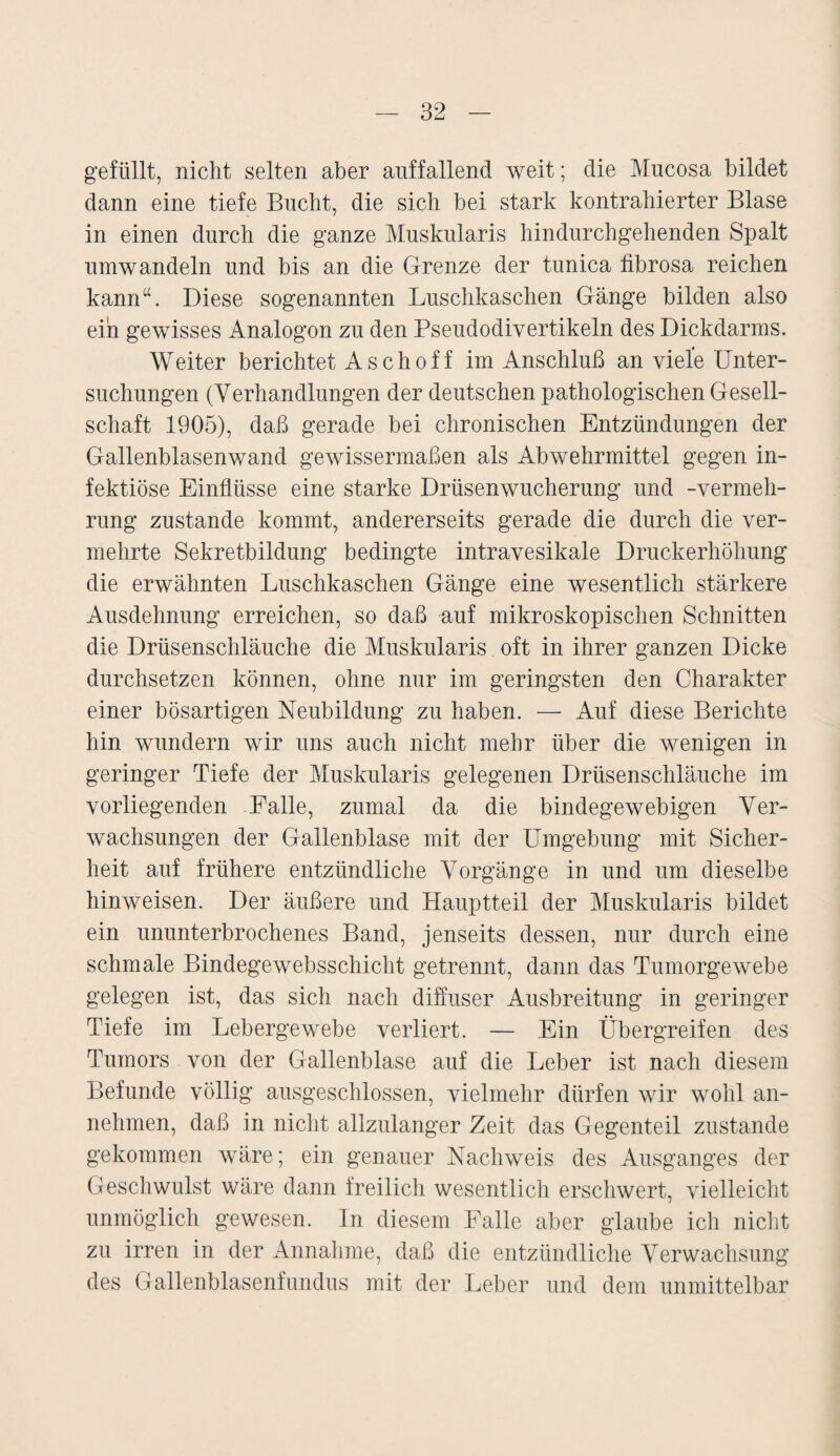 gefüllt, nicht selten aber auffallend weit; die Mucosa bildet dann eine tiefe Bucht, die sich bei stark kontrahierter Blase in einen durch die ganze Muskularis hindurchgehenden Spalt um wandeln und bis an die Grenze der tunica fibrosa reichen kann“. Diese sogenannten Luschkaschen Gänge bilden also ein gewisses Analogon zu den Pseudodivertikeln des Dickdarms. Weiter berichtet Aschoff im Anschluß an viele Unter¬ suchungen (Verhandlungen der deutschen pathologischen Gesell¬ schaft 1905), daß gerade bei chronischen Entzündungen der Gallenblasenwand gewissermaßen als Abwehrmittel gegen in¬ fektiöse Einflüsse eine starke Drüsenwucherung und -Vermeh¬ rung zustande kommt, andererseits gerade die durch die ver¬ mehrte Sekretbildung bedingte intravesikale Druckerhöhung die erwähnten Luschkaschen Gänge eine wesentlich stärkere Ausdehnung erreichen, so daß auf mikroskopischen Schnitten die Drüsenschläuche die Muskularis oft in ihrer ganzen Dicke durchsetzen können, ohne nur im geringsten den Charakter einer bösartigen Neubildung zu haben. — Auf diese Berichte hin wundern wir uns auch nicht mehr über die wenigen in geringer Tiefe der Muskularis gelegenen Drüsenschläuche im vorliegenden Falle, zumal da die bindegewebigen Ver¬ wachsungen der Gallenblase mit der Umgebung mit Sicher¬ heit auf frühere entzündliche Vorgänge in und um dieselbe hinweisen. Der äußere und Hauptteil der Muskularis bildet ein ununterbrochenes Band, jenseits dessen, nur durch eine schmale Bindege websschicht getrennt, dann das Tumorgewebe gelegen ist, das sich nach diffuser Ausbreitung in geringer Tiefe im Lebergewebe verliert. — Ein Übergreifen des Tumors von der Gallenblase auf die Leber ist nach diesem Befunde völlig ausgeschlossen, vielmehr dürfen wir wohl an¬ nehmen, daß in nicht allzulanger Zeit das Gegenteil zustande gekommen wäre; ein genauer Nachweis des Ausganges der Geschwulst wäre dann freilich wesentlich erschwert, vielleicht unmöglich gewesen. In diesem Falle aber glaube ich nicht zu irren in der Annahme, daß die entzündliche Verwachsung des Gallenblasenfundus mit der Leber und dem unmittelbar