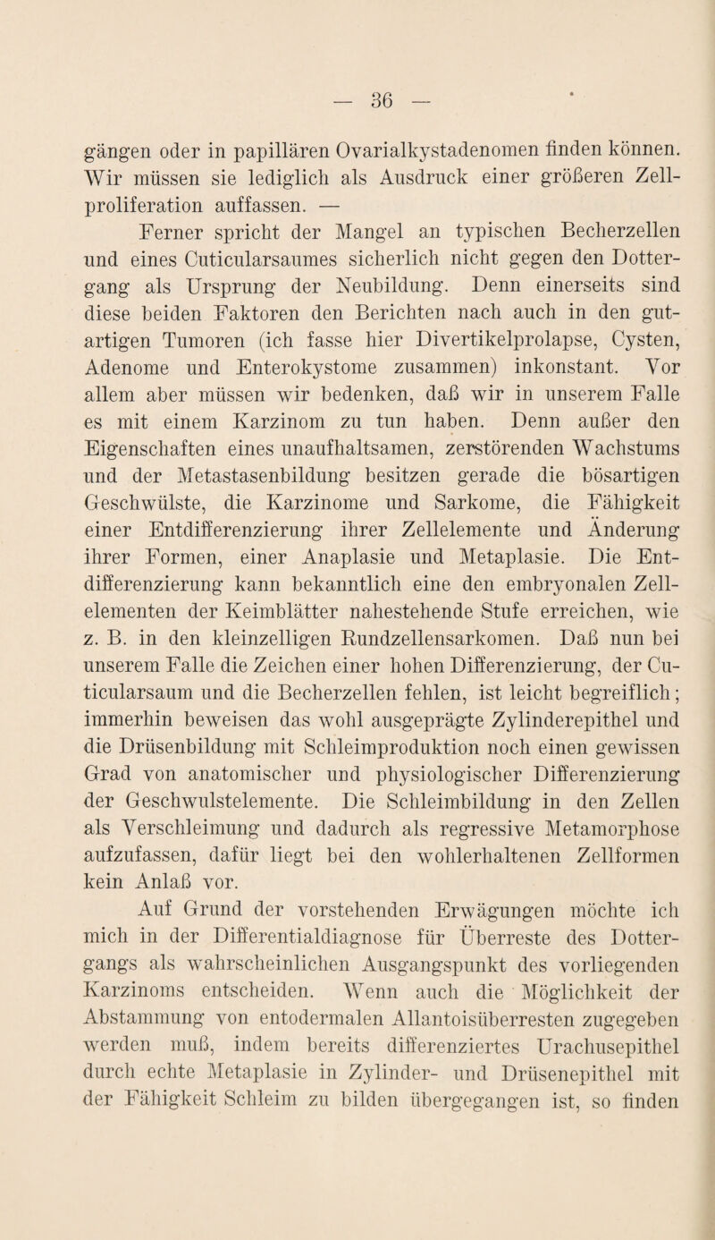 gangen oder in papillären Ovarialkystadenomen linden können. Wir müssen sie lediglich als Ausdruck einer größeren Zell¬ proliferation auf fassen. — Ferner spricht der Mangel an typischen Becherzellen und eines Cuticularsaumes sicherlich nicht gegen den Dotter- gang als Ursprung der Neubildung. Denn einerseits sind diese beiden Faktoren den Berichten nach auch in den gut¬ artigen Tumoren (ich fasse hier Divertikelprolapse, Cysten, Adenome und Enterokystome zusammen) inkonstant. Vor allem aber müssen wir bedenken, daß wir in unserem Falle es mit einem Karzinom zu tun haben. Denn außer den Eigenschaften eines unaufhaltsamen, zerstörenden Wachstums und der Metastasenbildung besitzen gerade die bösartigen Geschwülste, die Karzinome und Sarkome, die Fähigkeit einer Entdifferenzierung ihrer Zellelemente und Änderung ihrer Formen, einer Anaplasie und Metaplasie. Die Ent¬ differenzierung kann bekanntlich eine den embryonalen Zell¬ elementen der Keimblätter nahestehende Stufe erreichen, wie z. B. in den kleinzelligen Rundzellensarkomen. Daß nun bei unserem Falle die Zeichen einer hohen Differenzierung, der Cu- ticularsaum und die Becherzellen fehlen, ist leicht begreiflich; immerhin beweisen das wohl ausgeprägte Zylinderepithel und die Drüsenbildung mit Schleimproduktion noch einen gewissen Grad von anatomischer und physiologischer Differenzierung der Geschwulstelemente. Die Schleimbildung in den Zellen als Verschleimung und dadurch als regressive Metamorphose aufzufassen, dafür liegt bei den wohlerhaltenen Zellformen kein Anlaß vor. Auf Grund der vorstehenden Erwägungen möchte ich mich in der Differentialdiagnose für Überreste des Dotter¬ gangs als wahrscheinlichen Ausgangspunkt des vorliegenden Karzinoms entscheiden. Wenn auch die Möglichkeit der Abstammung von entodermalen Allantoisüberresten zugegeben werden muß, indem bereits differenziertes Urachusepithel durch echte Metaplasie in Zylinder- und Drüsenepithel mit der Fähigkeit Schleim zu bilden übergegangen ist, so finden