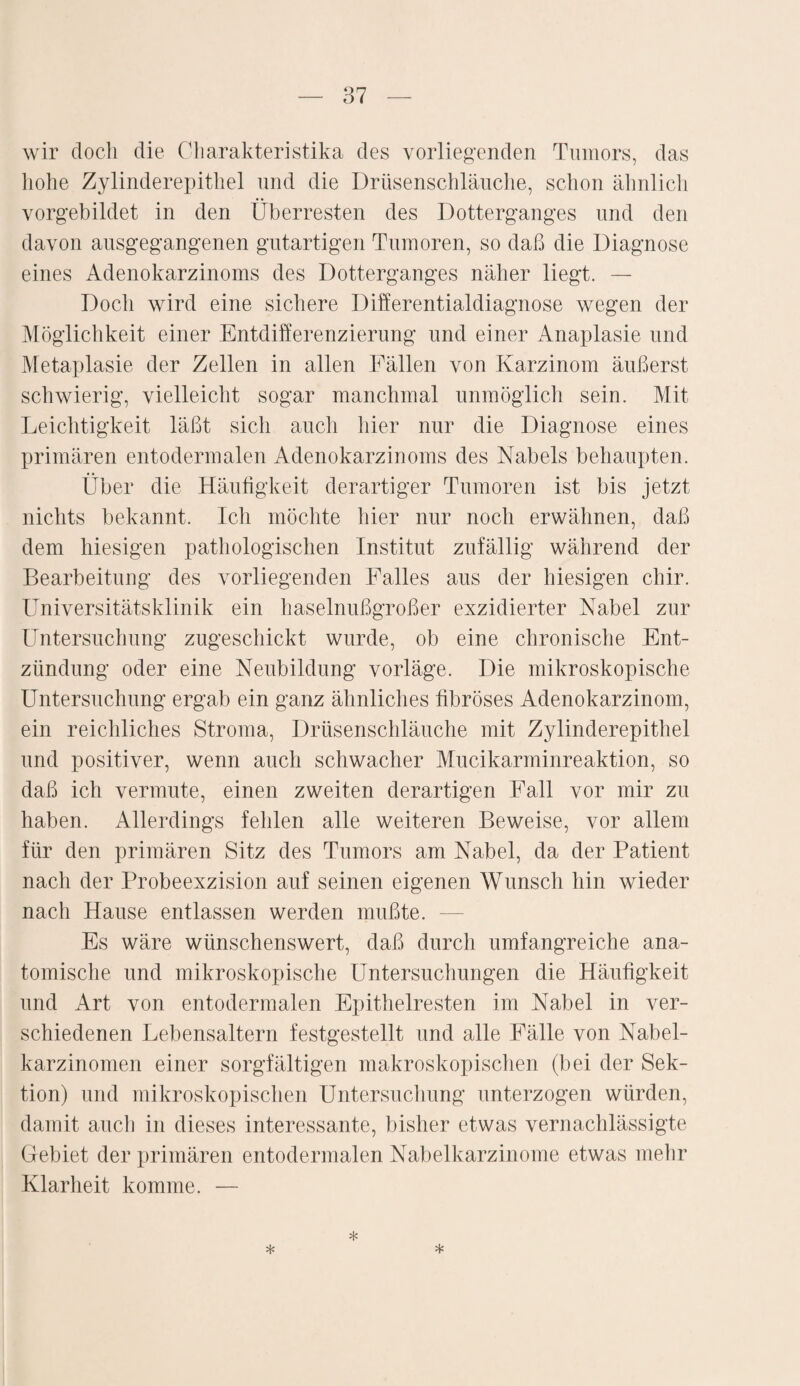 wir doch die Charakteristika des vorliegenden Tumors, das hohe Zylinderepithel und die Drüsenschläuche, schon ähnlich vorgebildet in den Überresten des Dotterganges und den davon ausgegangenen gutartigen Tumoren, so daß die Diagnose eines Adenokarzinoms des Dotterganges näher liegt. — Doch wird eine sichere Differentialdiagnose wegen der Möglichkeit einer Entdifferenzierung und einer Anaplasie und Metaplasie der Zellen in allen Fällen von Karzinom äußerst schwierig, vielleicht sogar manchmal unmöglich sein. Mit Leichtigkeit läßt sich auch hier nur die Diagnose eines primären entodermalen Adenokarzinoms des Nabels behaupten. Über die Häufigkeit derartiger Tumoren ist bis jetzt nichts bekannt. Ich möchte hier nur noch erwähnen, daß dem hiesigen pathologischen Institut zufällig während der Bearbeitung des vorliegenden Falles aus der hiesigen chir. Universitätsklinik ein haselnußgroßer exzidierter Nabel zur Untersuchung zugeschickt wurde, ob eine chronische Ent¬ zündung oder eine Neubildung vorläge. Die mikroskopische Untersuchung ergab ein ganz ähnliches fibröses Adenokarzinom, ein reichliches Stroma, Drüsenschläuche mit Zylinderepithel und positiver, wenn auch schwacher Mucikarminreaktion, so daß ich vermute, einen zweiten derartigen Fall vor mir zu haben. Allerdings fehlen alle weiteren Beweise, vor allem für den primären Sitz des Tumors am Nabel, da der Patient nach der Probeexzision auf seinen eigenen Wunsch hin wieder nach Hause entlassen werden mußte. — Es wäre wünschenswert, daß durch umfangreiche ana¬ tomische und mikroskopische Untersuchungen die Häufigkeit und Art von entodermalen Epithelresten im Nabel in ver¬ schiedenen Lebensaltern festgestellt und alle Fälle von Nabel¬ karzinomen einer sorgfältigen makroskopischen (bei der Sek¬ tion) und mikroskopischen Untersuchung unterzogen würden, damit auch in dieses interessante, bisher etwas vernachlässigte Gebiet der primären entodermalen Nabelkarzinome etwas mehr Klarheit komme. — * * *