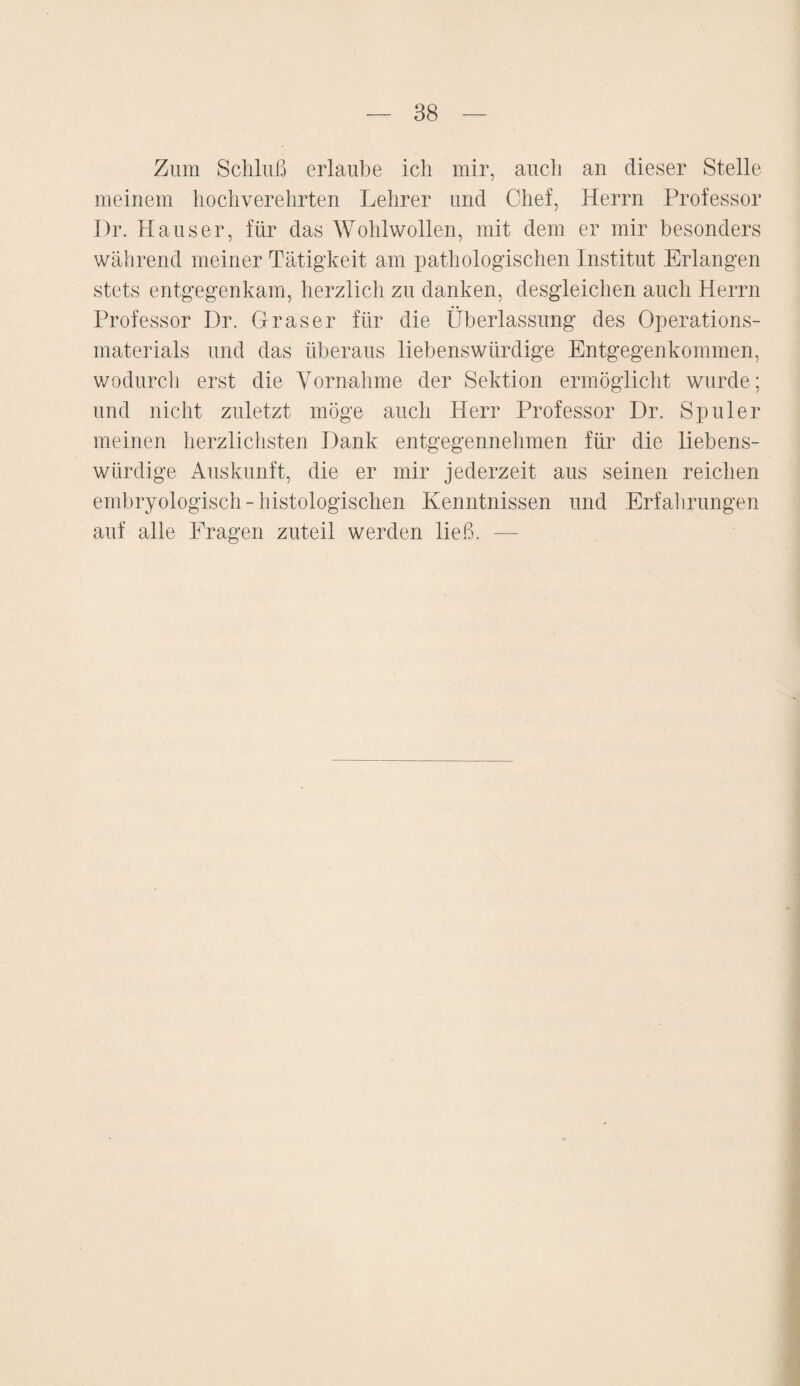 Zum Schluß erlaube ich mir, auch an dieser Stelle meinem hochverehrten Lehrer und Chef, Herrn Professor Dr. Hauser, für das Wohlwollen, mit dem er mir besonders während meiner Tätigkeit am pathologischen Institut Erlangen stets entgegenkam, herzlich zu danken, desgleichen auch Herrn Professor Dr. Graser für die Überlassung des Operations¬ materials und das überaus liebenswürdige Entgegenkommen, wodurch erst die Vornahme der Sektion ermöglicht wurde; und nicht zuletzt möge auch Herr Professor Dr. Spuler meinen herzlichsten Dank entgegennehmen für die liebens¬ würdige Auskunft, die er mir jederzeit aus seinen reichen embryologisch - histologischen Kenntnissen und Erfahrungen auf alle Fragen zuteil werden ließ. —-