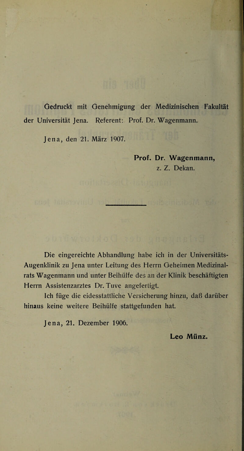 Gedruckt mit Genehmigung der Medizinischen Fakultät der Universität Jena. Referent: Prof. Dr. Wagenmann. Jena, den 21. März 1907. Prof. Dr. Wagenmann, z. Z. Dekan. Die eingereichte Abhandlung habe ich in der Universitäts- Augenklinik zu Jena unter Leitung des Herrn Geheimen Medizinal¬ rats Wagenmann und unter Beihülfe des an der Klinik beschäftigten Herrn Assistenzarztes Dr. Tuve angefertigt. Ich füge die eidesstattliche Versicherung hinzu, daß darüber hinaus keine weitere Beihülfe stattgefunden hat. Jena, 21. Dezember 1906. Leo Münz.