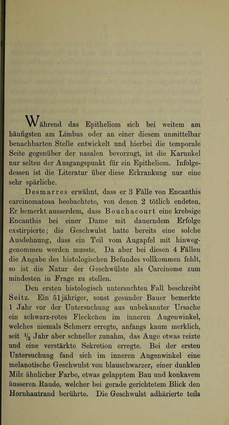 WJährend das Epitheliom sich bei weitem am häufigsten am Limbus oder an einer diesem unmittelbar benachbarten Stelle entwickelt und hierbei die temporale Seite gegenüber der nasalen bevorzugt, ist die Karunkel nur selten der Ausgangspunkt für ein Epitheliom. Infolge¬ dessen ist die Literatur über diese Erkrankung nur eine sehr spärliche. Desmarres erwähnt, dass er 3 Fälle von Encantbis carcinomatosa beobachtete, von denen 2 tötlicb endeten. Er bemerkt ausserdem, dass Boucbacourt eine krebsige Encanthis bei einer Dame mit dauerndem Erfolge exstirpierte; die Geschwulst batte bereits eine solche Ausdehnung, dass ein Teil vom Augapfel mit hinweg¬ genommen werden musste. Da aber bei diesen 4 Fällen die Angabe des histologischen Befundes vollkommen fehlt, so ist die Natur der Geschwülste als Qarcinome zum mindesten in Frage zu stellen. Den ersten histologisch untersuchten Fall beschreibt Seitz. Ein 51 jähriger, sonst gesunder Bauer bemerkte 1 Jahr vor der Untersuchung aus unbekannter Ursache ein schwarz-rotes Fleckchen im inneren Augenwinkel, welches niemals Schmerz erregte, anfangs kaum merklich, seit H2 Jahr aber schneller zunahm, das Auge etwas reizte und eine verstärkte Sekretion erregte. Bei der ersten Untersuchung fand sich im inneren Augenwinkel eine melanotische Geschwulst von blauschwarzer, einer dunklen Milz ähnlicher Farbe, etwas gelapptem Bau und konkavem äusseren Bande, welcher bei gerade gerichtetem Blick den Hornhautrand berührte. Die Geschwulst adhärierte teils