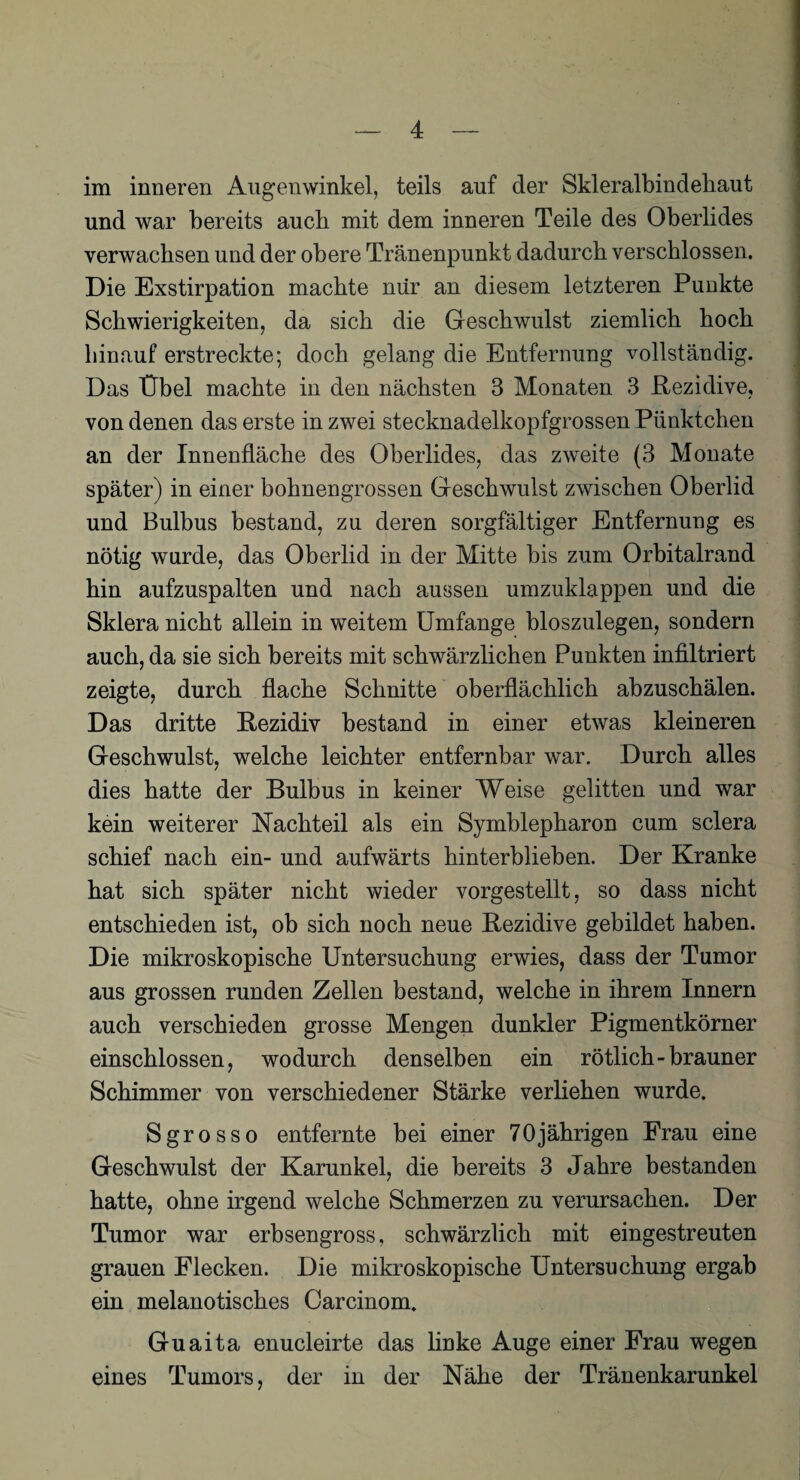 im inneren Augenwinkel, teils auf der Skleralbindeliaut und war bereits aucb mit dem inneren Teile des Oberlides verwachsen und der obere Tränenpunkt dadurch verschlossen. Die Exstirpation machte nur an diesem letzteren Punkte Schwierigkeiten, da sich die Geschwulst ziemlich hoch hinauf erstreckte; doch gelang die Entfernung vollständig. Das Übel machte in den nächsten 3 Monaten 3 Rezidive, von denen das erste in zwei stecknadelkopfgrossen Pünktchen an der Innenfläche des Oberlides, das zweite (3 Monate später) in einer bohnengrossen Geschwulst zwischen Oberlid und Bulbus bestand, zu deren sorgfältiger Entfernung es nötig wurde, das Oberlid in der Mitte bis zum Orbitalrand hin aufzuspalten und nach aussen umzuklappen und die Sklera nicht allein in weitem Umfange bloszulegen, sondern auch, da sie sich bereits mit schwärzlichen Punkten infiltriert zeigte, durch flache Schnitte oberflächlich abzuschälen. Das dritte Rezidiv bestand in einer etwas kleineren Geschwulst, welche leichter entfernbar war. Durch alles dies hatte der Bulbus in keiner Weise gelitten und war kein weiterer Nachteil als ein Symblepharon cum sclera schief nach ein- und aufwärts hinterblieben. Der Kranke hat sich später nicht wieder vorgestellt, so dass nicht entschieden ist, ob sich noch neue Rezidive gebildet haben. Die mikroskopische Untersuchung erwies, dass der Tumor aus grossen runden Zellen bestand, welche in ihrem Innern auch verschieden grosse Mengen dunkler Pigmentkörner einschlossen, wodurch denselben ein rötlich-brauner Schimmer von verschiedener Stärke verliehen wurde. Sgrosso entfernte bei einer 70jährigen Frau eine Geschwulst der Karunkel, die bereits 3 Jahre bestanden hatte, ohne irgend welche Schmerzen zu verursachen. Der Tumor war erbsengross, schwärzlich mit eingestreuten grauen Flecken. Die mikroskopische Untersuchung ergab ein melanotisches Carcinom. Guaita enucleirte das linke Auge einer Frau wegen eines Tumors, der in der Nähe der Tränenkarunkel