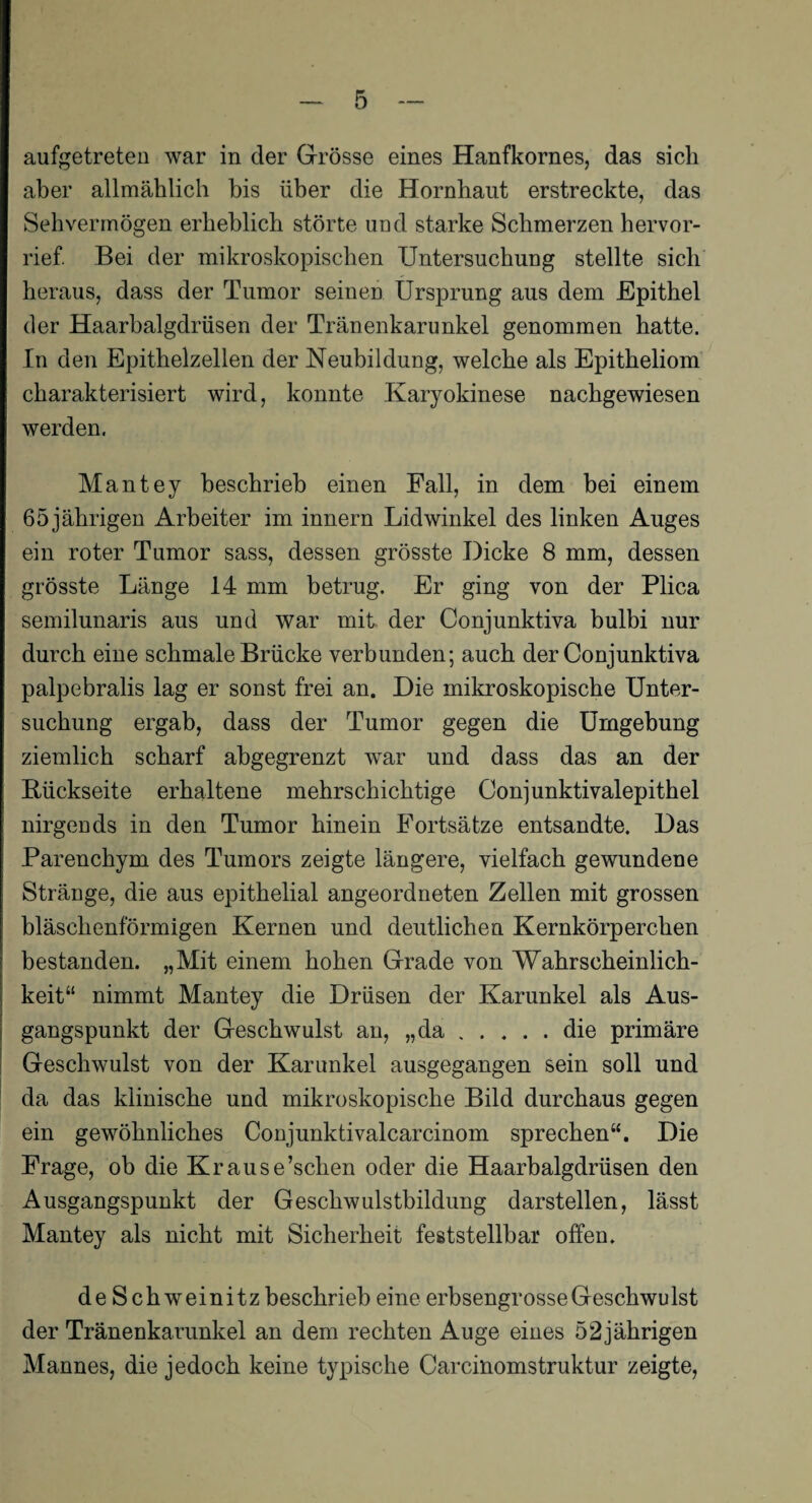 aufgetreten war in der Grösse eines Hanfkornes, das sich aber allmählich bis über die Hornhaut erstreckte, das Sehvermögen erheblich störte und starke Schmerzen hervor¬ rief. Bei der mikroskopischen Untersuchung stellte sich heraus, dass der Tumor seinen Ursprung aus dem Epithel der Haarbalgdrüsen der Tränenkarunkel genommen hatte. In den Epithelzellen der Neubildung, welche als Epitheliom charakterisiert wird, konnte Karyokinese nachgewiesen werden. Mantey beschrieb einen Fall, in dem bei einem 65 jährigen Arbeiter im innern Lidwinkel des linken Auges ein roter Tumor sass, dessen grösste Dicke 8 mm, dessen grösste Länge 14 mm betrug. Er ging von der Plica semilunaris aus und war mit der Conjunktiva bulbi nur durch eine schmale Brücke verbunden; auch der Conjunktiva palpebralis lag er sonst frei an. Die mikroskopische Unter¬ suchung ergab, dass der Tumor gegen die Umgebung ziemlich scharf abgegrenzt war und dass das an der Rückseite erhaltene mehrschichtige Conjunktivalepithel nirgends in den Tumor hinein Fortsätze entsandte. Das Parenchym des Tumors zeigte längere, vielfach gewundene Stränge, die aus epithelial angeordneten Zellen mit grossen bläschenförmigen Kernen und deutlichen Kernkörperchen bestanden. „Mit einem hohen Grade von Wahrscheinlich¬ keit“ nimmt Mantey die Drüsen der Karunkel als Aus¬ gangspunkt der Geschwulst an, „da.die primäre Geschwulst von der Karunkel ausgegangen sein soll und da das klinische und mikroskopische Bild durchaus gegen ein gewöhnliches Conjunktivalcarcinom sprechen“. Die Frage, ob die Krause’schen oder die Haarbalgdrüsen den Ausgangspunkt der Geschwulstbildung darstellen, lässt Mantey als nicht mit Sicherheit feststellbar offen. de Schweinitz beschrieb eine erbsengrosse Geschwulst der Tränenkarunkel an dem rechten Auge eines 52jährigen Mannes, die jedoch keine typische Carcinomstruktur zeigte,