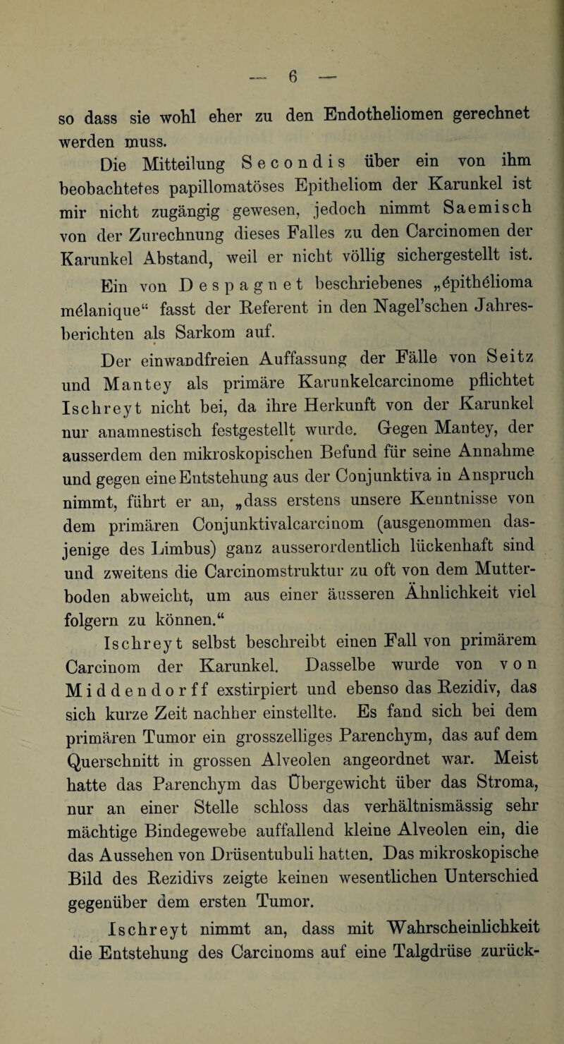 so dass sie wohl eher zu den Endotheliomen gerechnet werden muss. Die Mitteilung Secondis über ein von ihm beobachtetes papillomatöses Epitheliom der Karunkel ist mir nicht zugängig gewesen, jedoch nimmt Saemisch von der Zurechnung dieses Falles zu den Carcinomen der Karunkel Abstand, weil er nicht völlig sichergestellt ist. Ein von Despagnet beschriebenes „öpithölioma mölanique“ fasst der Referent in den Nagel’schen Jahres¬ berichten als Sarkom auf. * Der einwandfreien Auffassung der Fälle von Seitz und Mantey als primäre Karunkelcarcinome pflichtet Ischreyt nicht bei, da ihre Herkunft von der Karunkel nur anamnestisch festgestellt wurde. Gegen Mantey, der ausserdem den mikroskopischen Defund für seine Annahme und gegen eine Entstehung aus der Conjunktiva in Anspruch nimmt, führt er an, „dass erstens unsere Kenntnisse von dem primären Conjunktivalcarcinom (ausgenommen das¬ jenige des Limbus) ganz ausserordentlich lückenhaft sind und zweitens die Carcinomstruktur zu oft von dem Mutter¬ boden abweicht, um aus einer äusseren Ähnlichkeit viel folgern zu können.“ Ischrey t selbst beschreibt einen Fall von primärem Carcinom der Karunkel. Dasselbe wurde von von Middendorff exstirpiert und ebenso das Rezidiv, das sich kurze Zeit nachher einstellte. Es fand sich bei dem primären Tumor ein grosszeiliges Parenchym, das auf dem Querschnitt in grossen Alveolen angeordnet war. Meist hatte das Parenchym das Übergewicht über das Stroma, nur an einer Stelle schloss das verhältnismässig sehr mächtige Bindegewebe auffallend kleine Alveolen ein, die das Aussehen von Drüsentubuli hatten. Das mikroskopische Bild des Rezidivs zeigte keinen wesentlichen Unterschied gegenüber dem ersten Tumor. Ischreyt nimmt an, dass mit Wahrscheinlichkeit die Entstehung des Carcinoms auf eine Talgdrüse zurück-