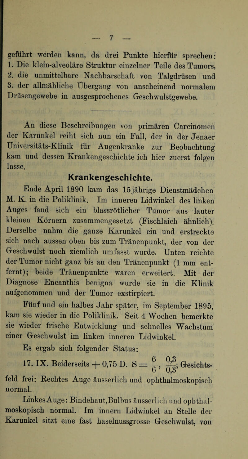 geführt werden kann, da drei Punkte hierfür sprechen: 1. Die klein-alveoläre Struktur einzelner Teile des Tumors, 2. die unmittelbare Nachbarschaft von Talgdrüsen und 3. der allmähliche Übergang von anscheinend normalem Drüsengewebe in ausgesprochenes Geschwulstgewebe. An diese Beschreibungen von primären Carcinomen der Karunkel reiht sich nun ein Fall, der in der Jenaer Universitäts-Klinik für Augenkranke zur Beobachtung kam und dessen Krankengeschichte ich hier zuerst folgen lasse. Krankengeschichte. Ende April 1890 kam das 15jährige Dienstmädchen M. K. in die Poliklinik. Im inneren Lidwinkel des linken Auges fand sich ein blassrötlicher Tumor aus lauter kleinen Körnern zusammengesetzt (Fischlaich ähnlich). Derselbe nahm die ganze Karunkel ein und erstreckte sich nach aussen oben bis zum Tränenpunkt, der von der Geschwulst noch ziemlich umfasst wurde. Unten reichte der Tumor nicht ganz bis an den Tränenpunkt (1 mm ent¬ fernt); beide Tränenpunkte waren erweitert. Mit der Diagnose Encanthis benigna wurde sie in die Klinik aufgenommen und der Tumor exstirpiert. Fünf und ein halbes Jahr später, im September 1895, kam sie wieder in die Poliklinik. Seit 4 Wochen bemerkte sie wieder frische Entwicklung und schnelles Wachstum einer Geschwulst im linken inneren Lidwinkel. Es ergab sich folgender Status: 17. IX. Beiderseits -f- 0,75 D. S = Gesichts- b O,o feld frei: Hechtes Auge äusserlich und ophthalmoskopisch normal. Linkes Auge: Bindehaut, Bulbus äusserlich und ophthal¬ moskopisch normal. Im innern Lidwinkel an Stelle der Karunkel sitzt eine fast haselnussgrosse Geschwulst, von