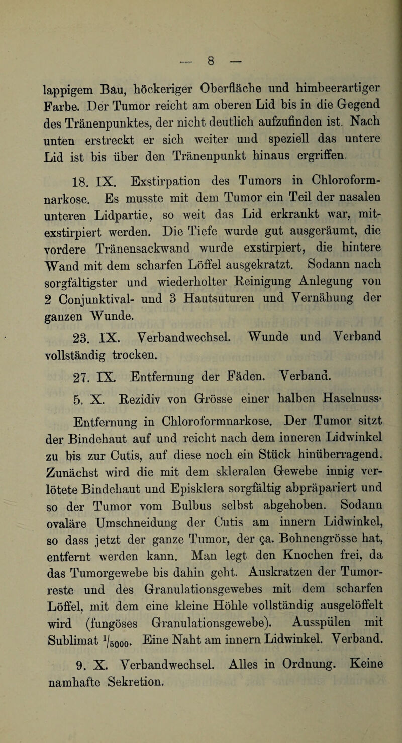 lappigem Bau, höckeriger Oberfläche und himbeerartiger Farbe. Der Tumor reicht am oberen Lid bis in die Gegend des Tränenpunktes, der nicht deutlich aufzufinden ist. Nach unten erstreckt er sich weiter und speziell das untere Lid ist bis über den Tränenpunkt hinaus ergriffen. 18. IX. Exstirpation des Tumors in Chloroform¬ narkose. Es musste mit dem Tumor ein Teil der nasalen unteren Lidpartie, so weit das Lid erkrankt war, mit- exstirpiert werden. Die Tiefe wurde gut ausgeräumt, die vordere Tränensackwand wurde exstirpiert, die hintere Wand mit dem scharfen Löffel ausgekratzt. Sodann nach sorgfältigster und wiederholter Reinigung Anlegung von 2 Conjunktival- und 3 Hautsuturen und Vernähung der ganzen Wunde. 23. IX. Verbandwechsel. Wunde und Verband vollständig trocken. 27. IX. Entfernung der Fäden. Verband. 5, X. Rezidiv von Grösse einer halben Haselnuss- Entfernung in Chloroformnarkose. Der Tumor sitzt der Bindehaut auf und reicht nach dem inneren Lidwinkel zu bis zur Cutis, auf diese noch ein Stück hinüberragend. Zunächst wird die mit dem slderalen Gewebe innig ver¬ lötete Bindehaut und Episklera sorgfältig abpräpariert und so der Tumor vom Bulbus selbst abgehoben. Sodann ovaläre Umschneidung der Cutis am innern Lidwinkel, so dass jetzt der ganze Tumor, der ga. Bohnengrösse hat, entfernt werden kann. Man legt den Knochen frei, da das Tumorgewebe bis dahin geht. Auskratzen der Tumor¬ reste und des Granulationsgewebes mit dem scharfen Löffel, mit dem eine kleine Höhle vollständig ausgelöffelt wird (fungöses Granulationsgewebe). Ausspülen mit Sublimat ^ooo. Eine Naht am innern Lidwinkel. Verband. 9. X. Verbandwechsel. Alles in Ordnung. Keine namhafte Sekretion.