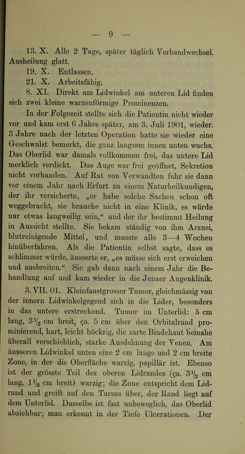 13. X. Alle 2 Tage, später täglich Verbandwechsel. Ausheilung glatt, 19. X, Entlassen. 21. X. Arbeitsfähig. 8. XI. Direkt am Lidwinkel am unteren Lid linden sich zwei kleine warzenförmige Prominenzen. In der Folgezeit stellte sich die Patientin nicht wieder vor und kam erst 6 Jahre später, am 3. Juli 1901, wieder. 3 Jahre nach der letzten Operation hatte sie wieder eine Geschwulst bemerkt, die ganz langsam innen unten wuchs. Das Oberlid war damals vollkommen frei, das untere Lid merklich verdickt. Das Auge war frei geöffnet, Sekretion nicht vorhanden. Auf Lat von Verwandten fuhr sie dann vor einem Jahr nach Erfurt zu einem Naturheilkundigen, der ihr versicherte, „er habe solche Sachen schon oft weggebracht, sie brauche nicht in eine Klinik, es würde nur etwas langweilig sein,“ und der ihr bestimmt Heilung in Aussicht stellte. Sie bekam ständig von ihm Arznei, blutreinigende Mittel, und musste alle 3—4 Wochen hinüb erfahren. Als die Patientin selbst sagte, dass es schlimmer würde, äusserte er, „es müsse sich erst erweichen und ausbreiten.“ Sie gab dann nach einem Jahr die Be¬ handlung auf und kam wieder in die Jenaer Augenklinik. 3. VII. 01. Kleinfaustgrosser Tumor, gleichmässig von der innern Lidwinkelgegend sich in die Lider, besonders in das untere erstreckend. Tumor im Unterlid: 5 cm lang, 31/2 cm breit, ga. 5 cm über den Orbitalrand pro¬ minierend, hart, leicht höckrig, die zarte Bindehaut beinahe überall verschieblich, starke Ausdehnung der Venen. Am äusseren Lidwinkel unten eine 2 cm lange und 2 cm breite Zone, in der die Oberfläche warzig, papillär ist. Ebenso ist der grösste Teil des oberen Lidrandes (ga. S1^ cm lang, ll/2 cm breit) warzig; die Zone entspricht dem Lid¬ rand und greift auf den Tarsus über, der Land liegt auf dem Unterlid. Dasselbe ist fast unbeweglich, das Oberlid abziehbar; man erkennt in der Tiefe Ulcerationen. Der