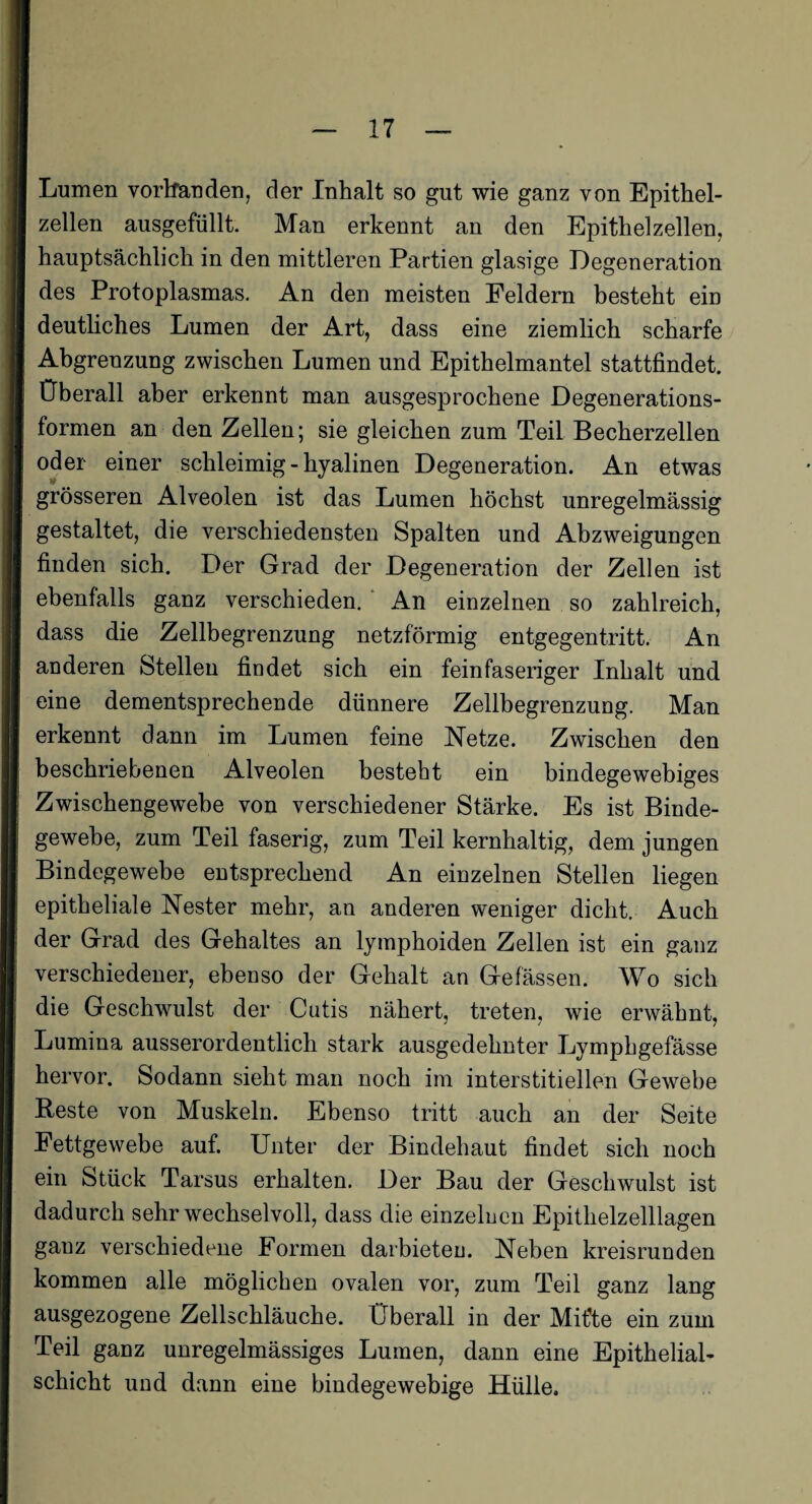 Lumen vorhanden, der Inhalt so gut wie ganz von Epithel¬ zellen ausgefüllt. Man erkennt an den Epithelzellen, hauptsächlich in den mittleren Partien glasige Degeneration des Protoplasmas. An den meisten Feldern besteht ein deutliches Lumen der Art, dass eine ziemlich scharfe Abgrenzung zwischen Lumen und Epithelmantel stattfindet. Überall aber erkennt man ausgesprochene Degenerations¬ formen an den Zellen; sie gleichen zum Teil Becherzellen oder einer schleimig - hyalinen Degeneration. An etwas grösseren Alveolen ist das Lumen höchst unregelmässig gestaltet, die verschiedensten Spalten und Abzweigungen finden sich. Der Grad der Degeneration der Zellen ist ebenfalls ganz verschieden. An einzelnen so zahlreich, dass die Zellbegrenzung netzförmig entgegentritt. An anderen Stellen findet sich ein feinfaseriger Inhalt und eine dementsprechende dünnere Zellbegrenzung. Man erkennt dann im Lumen feine Netze. Zwischen den beschriebenen Alveolen besteht ein bindegewebiges Zwischengewebe von verschiedener Stärke. Es ist Binde¬ gewebe, zum Teil faserig, zum Teil kernhaltig, dem jungen Bindegewebe entsprechend An einzelnen Stellen liegen epitheliale Nester mehr, an anderen weniger dicht. Auch der Grad des Gehaltes an lymphoiden Zellen ist ein ganz verschiedener, ebenso der Gehalt an Gefässen. Wo sich die Geschwulst der Cutis nähert, treten, wie erwähnt, Lumina ausserordentlich stark ausgedehnter Lymphgefässe hervor. Sodann sieht man noch im interstitiellen Gewebe Reste von Muskeln. Ebenso tritt auch an der Seite Fettgewebe auf. Unter der Bindehaut findet sich noch ein Stück Tarsus erhalten. Der Bau der Geschwulst ist dadurch sehr wechselvoll, dass die einzelnen Epithelzelllagen ganz verschiedene Formen darbieten. Neben kreisrunden kommen alle möglichen ovalen vor, zum Teil ganz lang ausgezogene Zellschläuche. Überall in der Mifte ein zum Teil ganz unregelmässiges Lumen, dann eine Epithelial¬ schicht und dann eine bindegewebige Hülle,