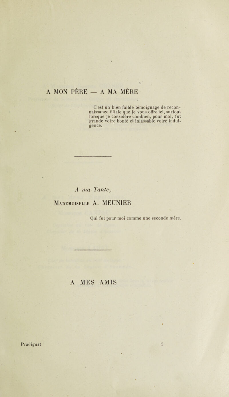A MON PÈRE — A MA MÈRE C’est an bien faible témoignage de recon¬ naissance filiale que je vous offre ici, surtout lorsque je considère combien, pour moi, fut grande votre bonté et inlassable votre indul¬ gence. A ma Tante, Mademoiselle A. MEUNIER Qui fut pour moi comme une seconde mère. A MES AMIS Pradiguat 1