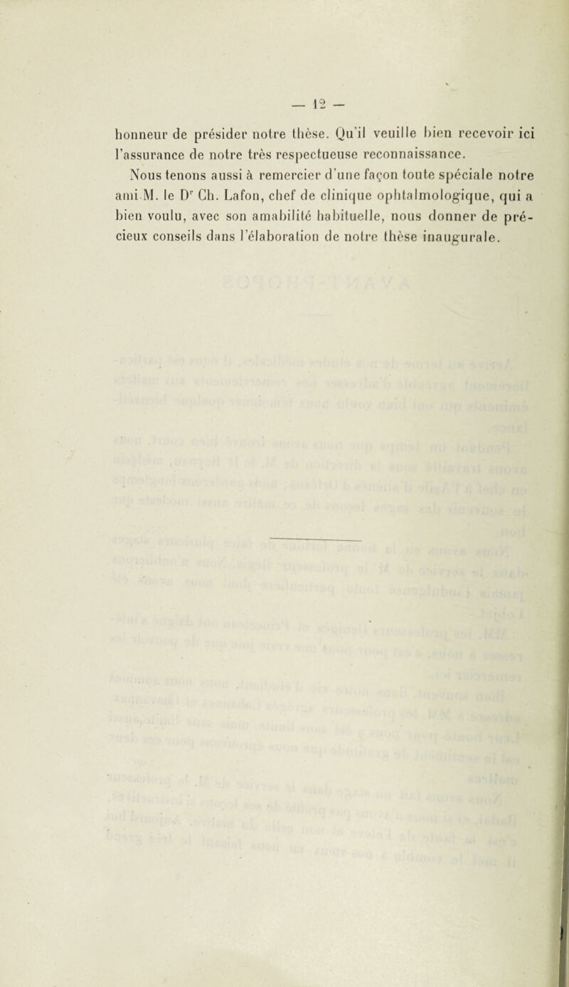 honneur de présider notre thèse. Qu il veuille bien recevoir ici l’assurance de notre très respectueuse reconnaissance. Nous tenons aussi à remercier d’une façon toute spéciale notre ami M. le Dr Ch. Lafon, chef de clinique ophtalmologique, qui a bien voulu, avec son amabilité habituelle, nous donner de pré¬ cieux conseils dans l’élaboration de notre thèse inaugurale.