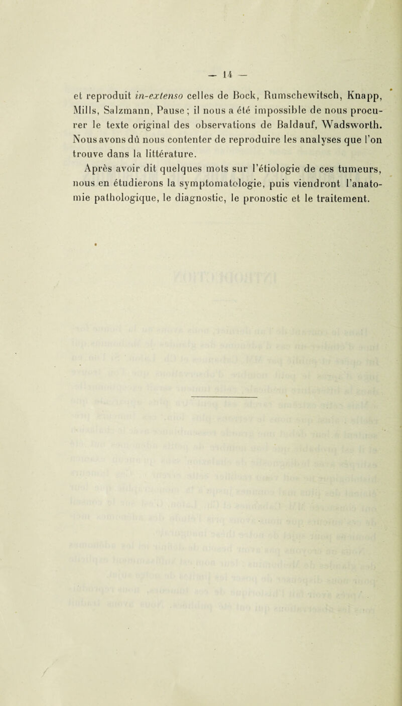 et reproduit in-extenso celles de Bock, Rumschewitsch, Knapp, Mills, Salzmann, Pause ; il nous a été impossible de nous procu¬ rer le texte original des observations de Baldauf, Wadsworth. Nous avons dû nous contenter de reproduire les analyses que l'on trouve dans la littérature. Ap rès avoir dit quelques mots sur l’étiologie de ces tumeurs, nous en étudierons la symptomatologie, puis viendront l’anato¬ mie pathologique, le diagnostic, le pronostic et le traitement.