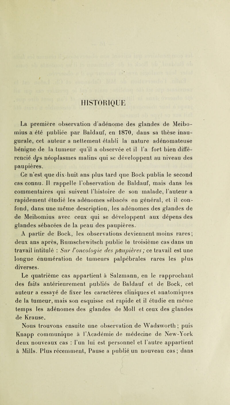 HISTORIQUE La première observation d’adénome des glandes de Meibo- mius a été publiée par Baldauf, en 1870, dans sa thèse inau¬ gurale, cet auteur a nettement établi la nature adénomateuse bénigne de la tumeur qu’il a observée et il l’a fort bien diffé¬ rencié dps néoplasmes malins qui se développent au niveau des paupières. Ce n’est que dix-huit ans plus tard que Bock publia le second cas connu. Il rappelle l’observation de Baldauf, mais dans les commentaires qui suivent l’histoire de son malade, l’auteur a rapidement étudié les adénomes sébacés en général, et il con¬ fond, dans une même description, les adénomes des glandes de de Meibomius avec ceux qui se développent aux dépens des glandes sébacées de la peau des paupières. A partir de Bock, les observations deviennent moins rares; deux ans après, Rumschewitsch publie le troisième cas dans un travail intitulé : Sur l’oncologie des pàupières ; ce travail est une longue énumération de tumeurs palpébrales rares les plus diverses. Le quatrième cas appartient à Salzmann, en le rapprochant des faits antérieurement publiés de Baldauf et de Bock, cet auteur a essayé de fixer les caractères cliniques et anatomiques de la tumeur, mais son esquisse est rapide et il étudie en même temps les adénomes des glandes de Moll et ceux des glandes de Krause. Nous trouvons ensuite une observation de Wadsworth ; puis Knapp communique à l’Académie de médecine de New-York deux nouveaux cas : l’un lui est personnel et l’autre appartient à Mills. Plus récemment, Pause a publié un nouveau cas; dans
