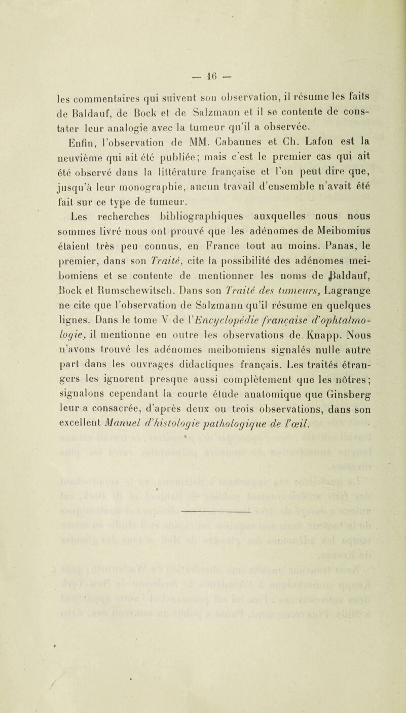 les commentaires qui suivent son observation, il résume les faits de Baldauf, de Bock et de Salzmann et il se contente de cons¬ tater leur analogie avec la tumeur qu’il a observée. Enfin, l’observation de MM. Cabannes et Ch. Lafon est la neuvième qui ait été publiée; mais c’est le premier cas qui ait été observé dans la littérature française et l’on peut dire que, jusqu’à leur monographie, aucun travail d’ensemble n’avait été fait sur ce type de tumeur. Les recherches bibliographiques auxquelles nous nous sommes livré nous ont prouvé que les adénomes de Meibomius étaient très peu connus, en France tout au moins. Panas, le premier, dans son Traité, cite la possibilité des adénomes mei- bomiens et se contente de mentionner les noms de J3aldauf, Bock et Bumschewitsch. Dans son Traité des tumeurs, Lagrange ne cite que l’observation de Salzmann qu’il résume en quelques lignes. Dans le tome V de Y Encyclopédie française d’ophtalmo¬ logie, il mentionne en outre les observations de Knapp. Nous n’avons trouvé les adénomes meibomiens signalés nulle autre part dans les ouvrages didactiques français. Les traités étran¬ gers les ignorent presque aussi complètement que les nôtres ; signalons cependant la courte étude anatomique que Ginsberg leur a consacrée, d’après deux ou trois observations, dans son excellent Manuel d'histologie pathologique de l’œil.