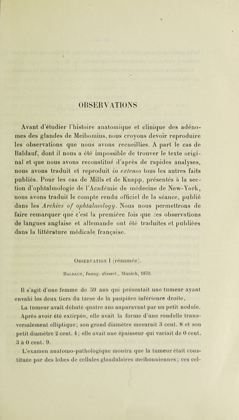 OBSERVATIONS Avant d’étudier l’histoire anatomique et clinique des adéno¬ mes des glandes de Meibomius,nous croyons devoir reproduire les observations que nous avons recueillies. A part le cas de Baldauf, dont il nous a été impossible de trouver le texte origi¬ nal et que nous avons reconstitué d’après de rapides analyses, nous avons traduit et reproduit in extenso tous les autres faits publiés. Pour les cas de Mills et de Knapp, présentés à la sec¬ tion d’ophtalmologie de l’Académie de médecine de New-York, nous avons traduit le compte rendu officiel de la séance, publié dans les Archivs of ophtalmology. Nous nous permettrons de faire remarquer que c’est la première fois que ees observations de langues anglaise et allemande ont été traduites et publiées dans la littérature médicale française. Observation I (résumée). Baldauf, Inaug. dissert., Munich, 1870. Il s’agit d’une femme de 59 ans qui présentait une tumeur ayant envahi les deux tiers du tarse de la paupière inférieure droite. La tumeur avait débuté quatre ans auparavant par un petit nodule. Après avoir été extirpée, elle avait la forme d’une rondelle trans¬ versalement elliptique; son grand diamètre mesurait 3 cent. 8 et son petit diamètre 2 cent. 4; elle avait une épaisseur qui variait de 0 cent. 3 à 0 cent. 9. L’examen anatomo-pathologique montra que la tumeur était cons¬ tituée par des lobes de cellules glandulaires meibonniennes ; ces cel-