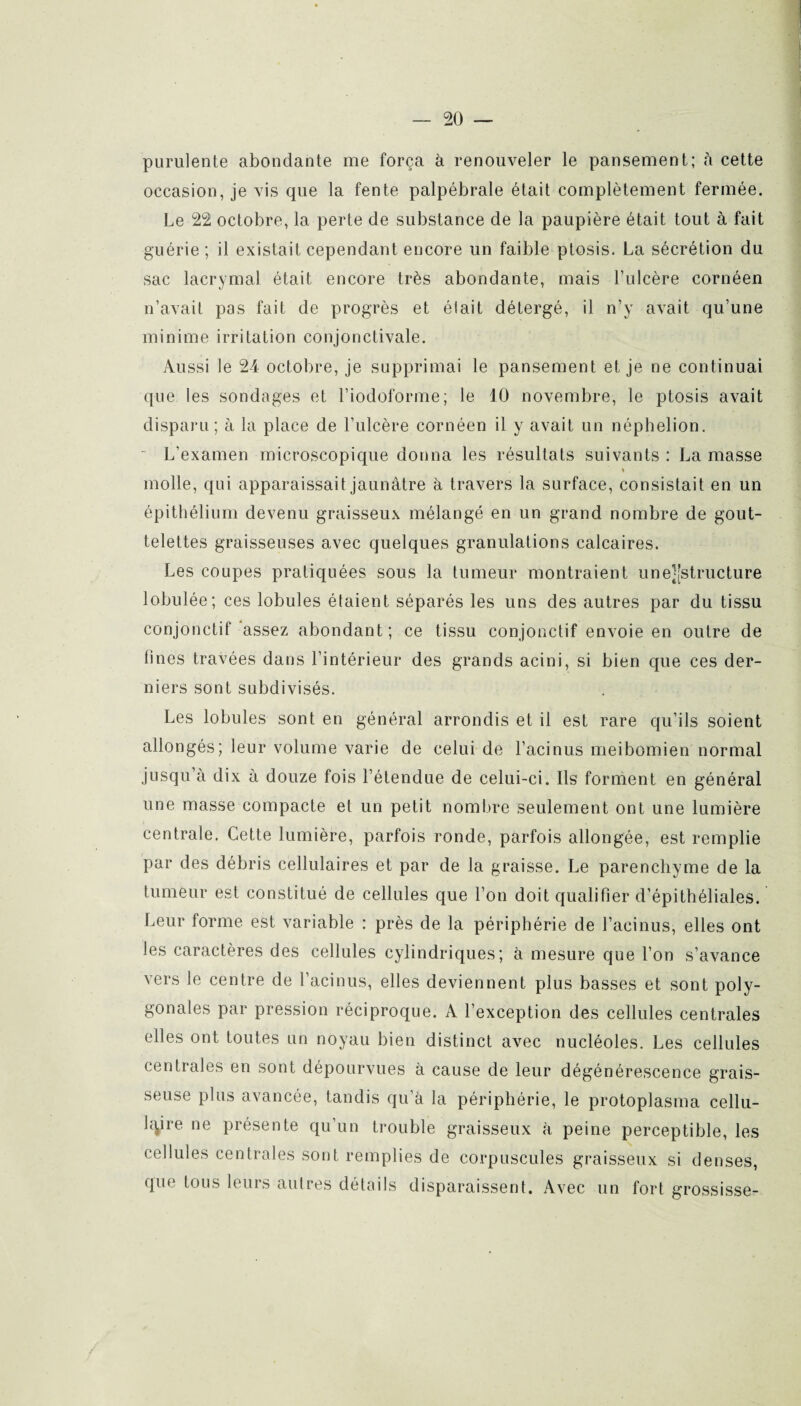 purulente abondante me força à renouveler le pansement; à cette occasionne vis que la fente palpébrale était complètement fermée. Le 22 octobre, la perte de substance de la paupière était tout à fait guérie ; il existait cependant encore un faible ptosis. La sécrétion du sac lacrymal était encore très abondante, mais l’ulcère cornéen n’avait pas fait de progrès et élait détergé, il n’y avait qu’une minime irritation conjonctivale. Aussi le 24 octobre, je supprimai le pansement et je ne continuai que les sondages et l’iodOforme; le 10 novembre, le ptosis avait disparu; à la place de l’ulcère cornéen il y avait un néphelion. L’examen microscopique donna les résultats suivants : La masse molle, qui apparaissait jaunâtre à travers la surface, consistait en un épithélium devenu graisseux mélangé en un grand nombre de gout¬ telettes graisseuses avec quelques granulations calcaires. Les coupes pratiquées sous la tumeur montraient une^Jstructure lobulée; ces lobules étaient séparés les uns des autres par du tissu conjonctif assez abondant; ce tissu conjonctif envoie en outre de fines travées dans l’intérieur des grands acini, si bien que ces der¬ niers sont subdivisés. Les lobules sont en général arrondis et il est rare qu’ils soient allongés; leur volume varie de celui de l’acinus meibomien normal jusqu’à dix à douze fois l’étendue de celui-ci. Ils forment en général une masse compacte et un petit nombre seulement ont une lumière centrale. Cette lumière, parfois ronde, parfois allongée, est remplie par des débris cellulaires et par de la graisse. Le parenchyme de la tumeur est constitué de cellules que l’on doit qualifier d’épithéliales. Leur torme est variable : près de la périphérie de l’acinus, elles ont les caractères des cellules cylindriques; à mesure que l’on s’avance vers le centre de l’acinus, elles deviennent plus basses et sont poly¬ gonales par pression réciproque. A l’exception des cellules centrales elles ont toutes un noyau bien distinct avec nucléoles. Les cellules centrales en sont dépourvues à cause de leur dégénérescence grais¬ seuse plus avancée, tandis qu’à la périphérie, le protoplasma cellu¬ laire ne présente qu’un trouble graisseux à peine perceptible, les cellules centrales sont remplies de corpuscules graisseux si denses, que tous leurs autres détails disparaissent. Avec un fort grossisse-