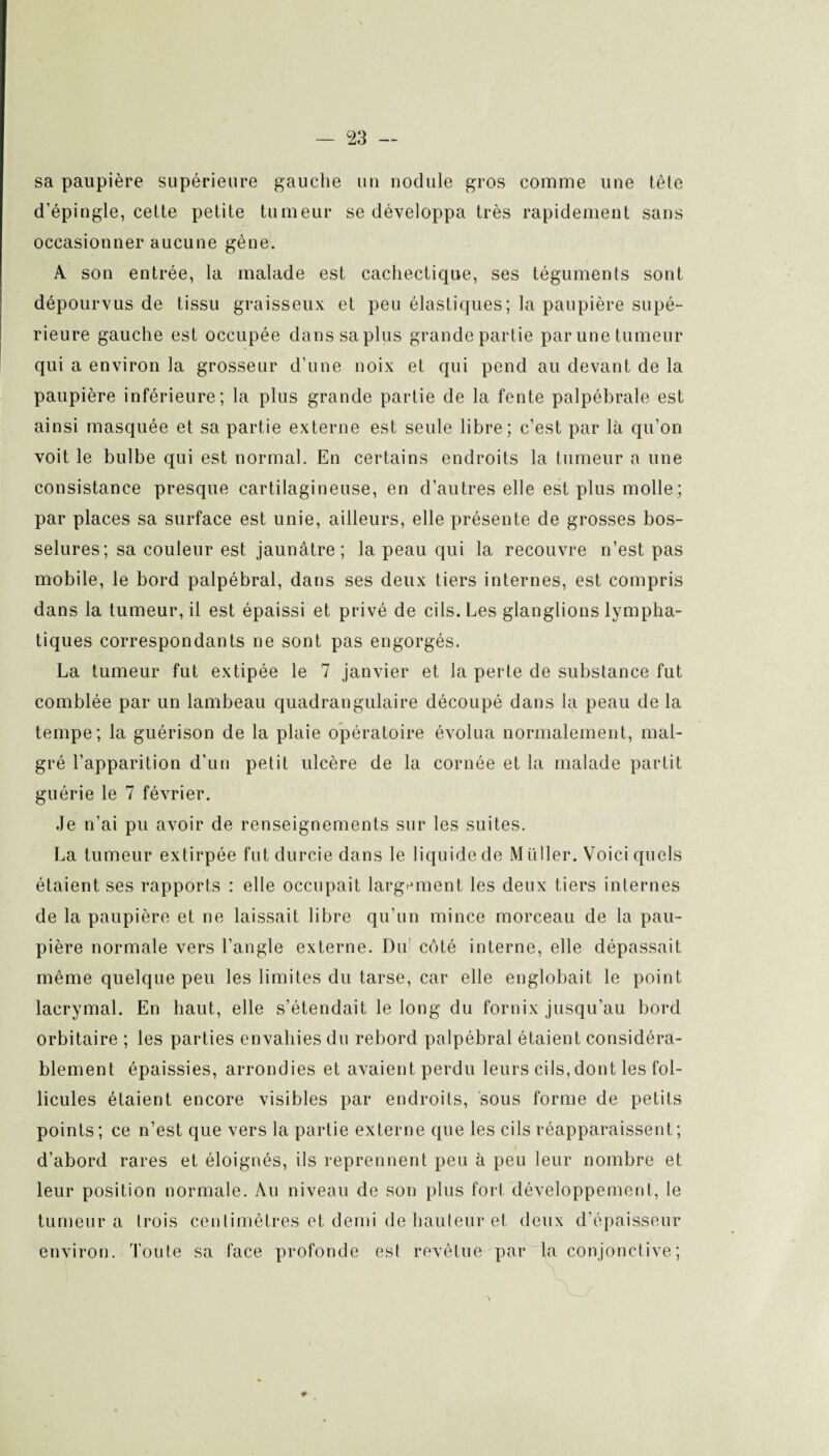 sa paupière supérieure gauche un nodule gros comme une tête d'épingle, cette petite tumeur se développa très rapidement sans occasionner aucune gêne. A son entrée, la malade est cachectique, ses téguments sont dépourvus de tissu graisseux et peu élastiques; la paupière supé¬ rieure gauche est occupée dans sa plus grande partie par une tumeur qui a environ la grosseur d’une noix et qui pend au devant de la paupière inférieure; la plus grande partie de la fente palpébrale est ainsi masquée et sa partie externe est seule libre; c’est par là qu’on voit le bulbe qui est normal. En certains endroits la tumeur a une consistance presque cartilagineuse, en d’autres elle est plus molle; par places sa surface est unie, ailleurs, elle présente de grosses bos¬ selures; sa couleur est jaunâtre; la peau qui la recouvre n’est pas mobile, le bord palpébral, dans ses deux tiers internes, est compris dans la tumeur, il est épaissi et privé de cils. Les glanglions lympha¬ tiques correspondants ne sont pas engorgés. La tumeur fut extipée le 7 janvier et la perte de substance fut comblée par un lambeau quadrangulaire découpé dans la peau de la tempe; la guérison de la plaie opératoire évolua normalement, mal¬ gré l’apparition d’un petit ulcère de la cornée et la malade partit guérie le 7 février. Je n’ai pu avoir de renseignements sur les suites. La tumeur extirpée fut durcie dans le liquide de Millier. Voici quels étaient ses rapports : elle occupait largement les deux tiers internes de la paupière et ne laissait libre qu’un mince morceau de la pau¬ pière normale vers l’angle externe. Du1 côté interne, elle dépassait même quelque peu les limites du tarse, car elle englobait le point lacrymal. En haut, elle s’étendait le long du fornix jusqu’au bord orbitaire ; les parties envahies du rebord palpébral étaient considéra¬ blement épaissies, arrondies et avaient perdu leurs cils, dont les fol¬ licules étaient encore visibles par endroits, sous forme de petits points; ce n’est que vers la partie externe que les cils réapparaissent; d’abord rares et éloignés, ils reprennent peu à peu leur nombre et leur position normale. Au niveau de son plus fort développement, le tumeur a trois centimètres et demi de hauteur et deux d’épaisseur environ. Toute sa face profonde est revêtue par fa conjonctive ;