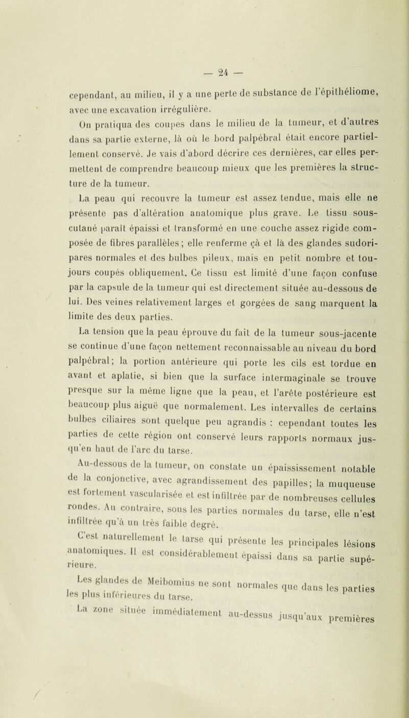 cependant, au milieu, il y a une perte de substance de 1 épithéliome, avec une excavation irrégulière. On pratiqua des coupes dans le milieu de la tumeur, et d autres dans sa partie externe, là où le bord palpébral était encore partiel¬ lement conservé. Je vais d’abord décrire ces dernières, car elles per¬ mettent de comprendre beaucoup mieux que les premières la struc¬ ture de la tumeur. La peau qui recouvre la tumeur est assez tendue, mais elle ne présente pas d’altération anatomique plus grave. Le tissu sous- cutané paraît épaissi et Iransformé en une couche assez rigide com¬ posée de fibres parallèles; elle renferme çà et là des glandes sudori- pares normales et des bulbes pileux, mais en petit nombre et tou¬ jours coupés obliquement. Ce tissu est limité d’une façon confuse par la capsule de la tumeur qui est directement située au-dessous de lui. Des veines relativement larges et gorgées de sang marquent la limite des deux parties. La tension que la peau éprouve du fait de la tumeur sous-jacente se continue d’une façon nettement reconnaissable au niveau du bord palpébral; la portion antérieure qui porte les cils est tordue en avant et aplatie, si bien que la surface intermaginale se trouve presque sur la même ligne que la peau, et l’arête postérieure est beaucoup plus aiguë (pie normalement. Les intervalles de certains bulbes ciliaires sont quelque peu agrandis : cependant toutes les pmlics de cette région ont conservé leurs rapports normaux jus¬ qu'en haut de l'arc du tarse. Au-dessous de la tumeur, on constate un épaississement notable de la conjonctive, avec agrandissement des papilles; la muqueuse est fortement vascularisée et est infiltrée par de nombreuses cellules rondes. Au contraire, sous les parties normales du tarse, elle n’est infiltrée qu’à un très faible degré. L’est naturellement le tarse qui présente les principales lésions anatomiques. Il est considérablement épaissi dans sa partie supé- rieure. r Les glandes de Meibomius ne sont normales que dans les parties les plus inférieures du tarse. La zone située immédiatement au-dessus jusqu’aux premières