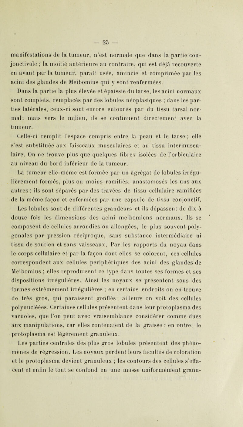 manifestations de la tumeur, n’est normale que dans la partie con¬ jonctivale ; la moitié antérieure au contraire, qui est déjà recouverte en avant par la tumeur, paraît usée, amincie et comprimée par les acini des glandes de Meibomius qui y sont‘renfermées. Dans la partie la plus élevée et épaissie du tarse, les acini normaux sont complets, remplacés par des lobules néoplasiques ; dans les par¬ ties latérales, ceux-ci sont encore entourés par du tissu tarsal nor¬ mal; mais vers le milieu, ils se continuent directement avec la tumeur. Celle-ci remplit l’espace compris entre la peau et le tarse ; elle s’est substituée aux faisceaux musculaires et au tissu intermuscu¬ laire. On ne trouve plus que quelques fibres isolées de l’orbiculaire au niveau du bord inférieur de la tumeur. La tumeur elle-même est formée par un agrégat de lobules irrégu¬ lièrement formés, plus ou moins ramifiés, anastomosés les uns aux autres ; ils sont séparés par des travées de tissu cellulaire ramifiées de la même façon et enfermées par une capsule de tissu conjonctif. Les lobules sont de différentes grandeurs et ils dépassent de dix à douze fois les dimensions des acini meibomiens normaux. Ils se composent de cellules arrondies ou allongées, le plus souvent poly¬ gonales par pression réciproque, sans substance intermédiaire ni tissu de soutien et sans vaisseaux. Par les rapports du noyau dans le corps cellulaire et par la façon dont elles se colorent, ces cellules correspondent aux cellules périphériques des acini des glandes de Meibomius ; elles reproduisent ce type dans toutes ses formes et ses dispositions irrégulières. Ainsi les noyaux se présentent sous des formes extrêmement irrégulières ; en certains endroits on en trouve de très gros, qui paraissent gonflés ; ailleurs on voit des cellules polynucléées. Certaines cellules présentent dans leur protoplasma des vacuoles, que l’on peut avec vraisemblance considérer comme dues aux manipulations, car elles contenaient de la graisse ; en outre, le protoplasma est légèrement granuleux. Les parties centrales des plus gros lobules présentent des phéno¬ mènes de régression. Les noyaux perdent leurs facultés de coloration et le protoplasma devient granuleux ; les contours des cellules s’effa¬ cent et enlin le tout se confond en une masse uniformément granu-