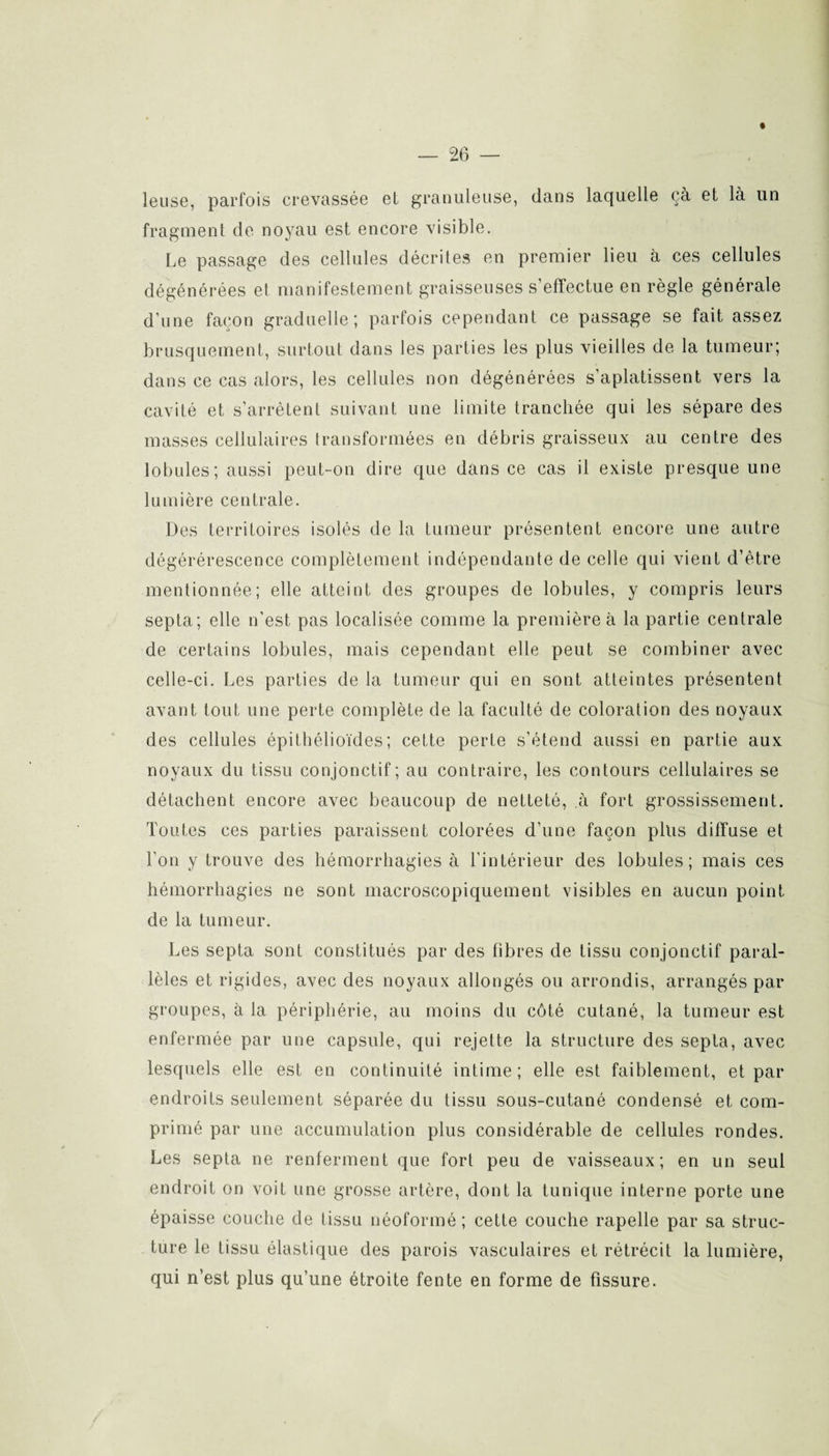 leuse, parfois crevassée et granuleuse, dans laquelle çà et là un fragment de noyau est encore visible. Le passage des cellules décrites en premier lieu à ces cellules dégénérées et manifestement graisseuses s’effectue en règle générale d’une façon graduelle; parfois cependant ce passage se fait assez brusquement, surtout dans les parties les plus vieilles de la tumeur; dans ce cas alors, les cellules non dégénérées s’aplatissent vers la cavité et s’arrêtent suivant une limite tranchée qui les sépare des masses cellulaires transformées en débris graisseux au centre des lobules; aussi peut-on dire que dans ce cas il existe presque une lumière centrale. Des territoires isolés de la tumeur présentent encore une autre dégérérescence complètement indépendante de celle qui vient d’ètre mentionnée; elle atteint des groupes de lobules, y compris leurs septa; elle n'est pas localisée comme la première à la partie centrale de certains lobules, mais cependant elle peut se combiner avec celle-ci. Les parties de la tumeur qui en sont atteintes présentent avant tout une perte complète de la faculté de coloration des noyaux des cellules épithélioïdes; cette perte s’étend aussi en partie aux noyaux du tissu conjonctif; au contraire, les contours cellulaires se détachent encore avec beaucoup de netteté, à fort grossissement. Toutes ces parties paraissent colorées d’une façon pins diffuse et l'on y trouve des hémorrhagies à l’intérieur des lobules; mais ces hémorrhagies ne sont macroscopiquement visibles en aucun point de la tumeur. Les septa sont constitués par des libres de tissu conjonctif paral¬ lèles et rigides, avec des noyaux allongés ou arrondis, arrangés par groupes, à la périphérie, au moins du côté cutané, la tumeur est enfermée par une capsule, qui rejette la structure des septa, avec lesquels elle est en continuité intime; elle est faiblement, et par endroits seulement séparée du tissu sous-cutané condensé et com¬ primé par une accumulation plus considérable de cellules rondes. Les septa ne renferment que fort peu de vaisseaux; en un seul endroit on voit une grosse artère, dont la tunique interne porte une épaisse couche de tissu néoformé; cette couche rapelle par sa struc¬ ture le tissu élastique des parois vasculaires et rétrécit la lumière, qui n’est plus qu’une étroite fente en forme de fissure.