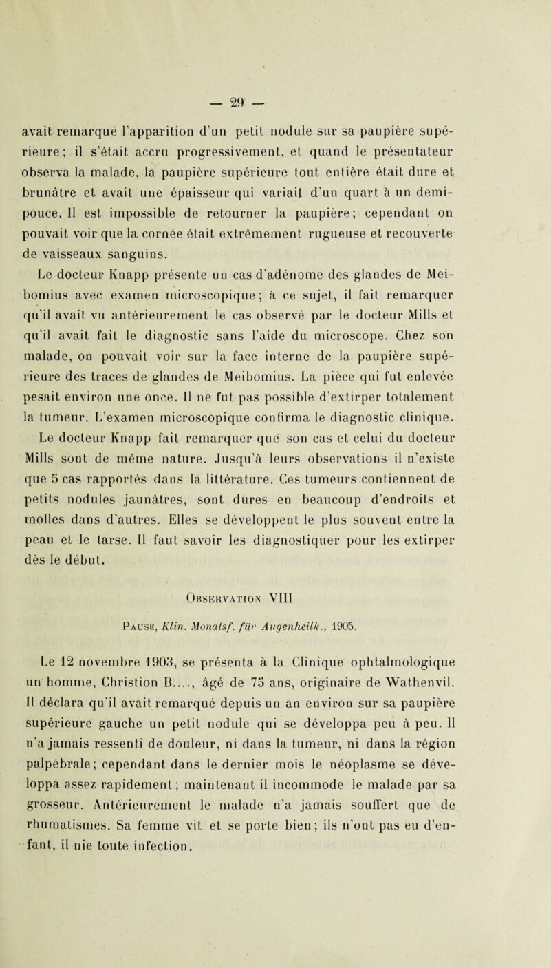 avait remarqué l'apparition d’un petit nodule sur sa paupière supé¬ rieure ; il s’était accru progressivement, et quand le présentateur observa la malade, la paupière supérieure tout entière était dure et brunâtre et avait une épaisseur qui variait d’un quart à un demi- pouce. 11 est impossible de retourner la paupière; cependant on pouvait voir que la cornée était extrêmement rugueuse et recouverte de vaisseaux sanguins. Le docteur Knapp présente un cas d’adénome des glandes de Mei- bomius avec examen microscopique; à ce sujet, il fait remarquer qu’il avait vu antérieurement le cas observé par le docteur Mills et qu’il avait fait le diagnostic sans l’aide du microscope. Chez son malade, on pouvait voir sur la face interne de la paupière supé¬ rieure des traces de glandes de Meibomius. La pièce qui fut enlevée pesait environ une once. Il ne fut pas possible d’extirper totalement la tumeur. L’examen microscopique confirma le diagnostic clinique. Le docteur Knapp fait remarquer que son cas et celui du docteur Mills sont de même nature. Jusqu’à leurs observations il n’existe que 5 cas rapportés dans la littérature. Ces tumeurs contiennent de petits nodules jaunâtres, sont dures en beaucoup d’endroits et molles dans d’autres. Elles se développent le plus souvent entre la peau et le tarse. Il faut savoir les diagnostiquer pour les extirper dès le début. Observation VIII Pause, Klin. Monatsf. für Augenfieilk., 1905. Le 12 novembre 1903, se présenta à la Clinique ophtalmologique un homme, Christion B...., âgé de 73 ans, originaire de Wathenvil. Il déclara qu'il avait remarqué depuis un an environ sur sa paupière supérieure gauche un petit nodule qui se développa peu à peu. 11 n’a jamais ressenti de douleur, ni dans la tumeur, ni dans la région palpébrale; cependant dans le dernier mois le néoplasme se déve¬ loppa assez rapidement; maintenant il incommode le malade par sa grosseur. Antérieurement le malade n’a jamais souffert que de rhumatismes. Sa femme vit et se porte bien; ils n’ont pas eu d’en¬ fant, il nie toute infection.