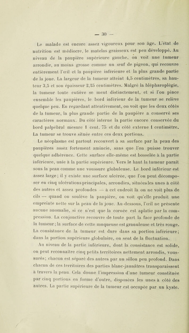 Le malade est encore assez vigoureux pour son âge. L état de nutrition est médiocre, le matelas graisseux est peu développé. Au niveau de la paupière supérieure gauche, on voit une tumeur arrondie, au moins grosse comme un œuf de pigeon, qui recouvre entièrement l’œil et la paupière inférieure et la plus grande partie de la joue. La largeur de la tumeur atteint 4,5 centimètres, sa hau¬ teur 3,5 et son épaisseur 2,25 centimètres. Malgré Ja blépharoplégie, la tumeur toute entière se meut distinctement, et si l’on pince ensemble les paupières, le bord inférieur de la tumeur se relève quelque peu. En regardant attentivement, on voit que les deux côtés de la tumeur, la plus grande partie de la paupière a conservé ses caractères normaux. Du côté interne la partie encore conservée du bord palpébral mesure 1 cent. 75 et du côté externe 1 centimètre. La tumeur se trouve située entre ces deux portions. Le néoplasme est partout recouvert à sa surface par la peau des paupières assez fortement amincie, sans que l’on puisse trouver quelque adhérence. Celte surface elle-même est bosselée à la partie inférieure, unie à la partie supérieure. Vers le haut la tumeur paraît sous la peau comme une voussure globuleuse. Le bord inférieur est assez large; il y existe une surface ulcérée, que l’on peut décompo¬ ser en cinq ulcérations principales, arrondies, situées les unes à côté des autres et assez profondes — à cet endroit là on ne voit plus de cils — quand on soulève la paupière, on voit qu’elle produit une empreinte nette sur la peau de la joue. Au-dessous, l’œil ne présente aucune anomalie, si ce n’est que la cornée est aplatie par la com¬ pression. La conjonctive recouvre de toute part la face profonde de la tumeur; la surface de cette muqueuse est granuleuse et très rouge. La consistance de la tumeur est dure dans sa portion inférieure; dans la portion supérieure globulaire, on sent de la fluctuation. Au niveau de la partie inférieure, dont la consistance est solide, on peut reconnaître cinq petits territoires nettement arrondis, vous- surés; chacun est séparé des autres par un sillon peu profond. Dans chacun de ces territoires des parties blanc-jaunâtres transparaissent à travers la peau. Cela donne l’impression d’une tumeur constituée par cinq portions en forme d’outre, disposées les unes à côté des autres. La partie supérieure de la tumeur est occupée par un kyste.