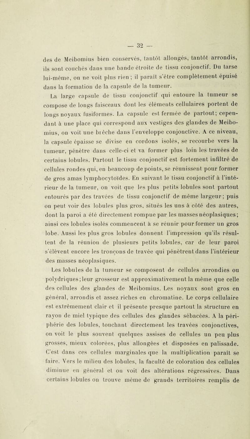 des de Meibomius bien conservés, tantôt allongés, tantôt arrondis, ils sont couchés dans une bande étroite de tissu conjonctif. Du tarse lui-même, on ne voit plus rien ; il parait s’être complètement épuisé dans la formation de la capsule de la tumeur. La Jarge capsule de tissu conjonctif qui entoure la tumeur se compose de longs faisceaux dont les éléments cellulaires portent de longs noyaux fusiformes. La capsule est fermée de partout; cepen¬ dant à une place qui correspond aux vestiges des glandes de Meibo¬ mius, on voit une brèche dans l’enveloppe conjonctive. A ce niveau, la capsule épaisse se divise en cordons isolés, se recourbe vers la tumeur, pénètre dans celle-ci et va former plus loin les travées de certains lobules. Partout le tissu conjonctif est fortement infiltré de cellules rondes qui, en beaucoup de points, se réunissent pour former de gros amas lymphocytoïdes. En suivant le tissu conjonctif à l’inté¬ rieur de la tumeur, on voit que les plus petits lobules sont partout entourés par des travées de tissu conjonctif de même largeur; puis on peut voir des lobules plus gros, situés les uns à côté des autres, dont la paroi a été directement rompue par les masses néoplasiques ; ainsi ces lobules isolés commencent à se réunir pour former un gros lobe. Aussi les plus gros lobules donnent l'impression qu’ils résul¬ tent de la réunion de plusieurs petits lobules, car de leur paroi s’élèvent encore les tronçons de travée qui pénètrent dans l’intérieur des masses néoplasiques. Les lobules de la tumeur se composent de cellules arrondies ou polydriques;leur grosseur est approximativement la même que celle des cellules des glandes de Meibomius. Les noyaux sont gros en général, arrondis et assez riches en chromatine. Le corps cellulaire est extrêmement clair et il présente presque partout la structure en rayon de miel typique des cellules des glandes sébacées. A la péri¬ phérie des lobules, touchant directement les travées conjonctives, on voit le plus souvent quelques assises de cellules un peu plus grosses, mieux colorées, plus allongées et disposées en palissade. C'est dans ces cellules marginales que la multiplication paraît se faire. Vers le milieu des lobules, la faculté de coloration des cellules diminue en général et on voit des altérations régressives. Dans certains lobules on trouve même de grands territoires remplis de