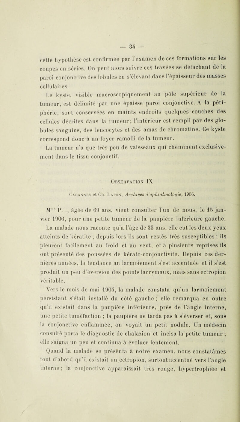 cette hypothèse est confirmée par l’examen de ces formations sur les coupes en séries. On peut alors suivre ces travées se détachant de la paroi conjonctive des lobules en s élevant dans 1 épaisseur des masses cellulaires. Le kyste, visible macroscopiquement au pôle supérieur de la tumeur, est délimité par une épaisse paroi conjonctive. A la péri¬ phérie, sont conservées en maints endroits quelques couches des cellules décrites dans la tumeur; l’intérieur est rempli par des glo¬ bules sanguins, des leucocytes et des amas de chromatine. Ce kyste correspond donc à un foyer ramolli de la tumeur. La tumeur n’a que très peu de vaisseaux qui cheminent exclusive¬ ment dans le tissu conjonctif. Observation IX Cabannes et Ch. Lafon, Archives d’ophtalmologie, 1906. Mllie P. ., âgée de 09 ans, vient consulter l’un de nous, le 15 jan¬ vier 1906, pour une petite tumeur de la paupière inférieure gauche. La malade nous raconte qu’à Page de 35 ans, elle eut les deux yeux atteints de kératite ; depuis lors ils sont restés très susceptibles ; ils pleurent facilement au froid et au vent, et à plusieurs reprises ils ont présenté des poussées de kérato-conjonctivite. Depuis ces der¬ nières années, la tendance au larmoiement s’est accentuée et il s’est produit un peu d’éversion des points lacrymaux, mais sans ectropion véritable. Vers le mois de mai 1905, la malade constata qu’un larmoiement persistant s’était installé du côté gauche ; elle remarqua en outre qu’il existait dans la paupière inférieure, près de l’angle interne, une petite tuméfaction ; la paupière ne tarda pas à s’éverser et, sous la conjonctive enflammée, on voyait un petit nodule. Un médecin consulté porta le diagnostic de chalazion et incisa la petite tumeur ; elle saigna un peu et continua à évoluer lentement. Quand la malade se présenta à notre examen, nous constatâmes tout d’abord qu’il existait un ectropion, surtout accentué vers l’angle interne; la conjonctive apparaissait très rouge, hypertrophiée et