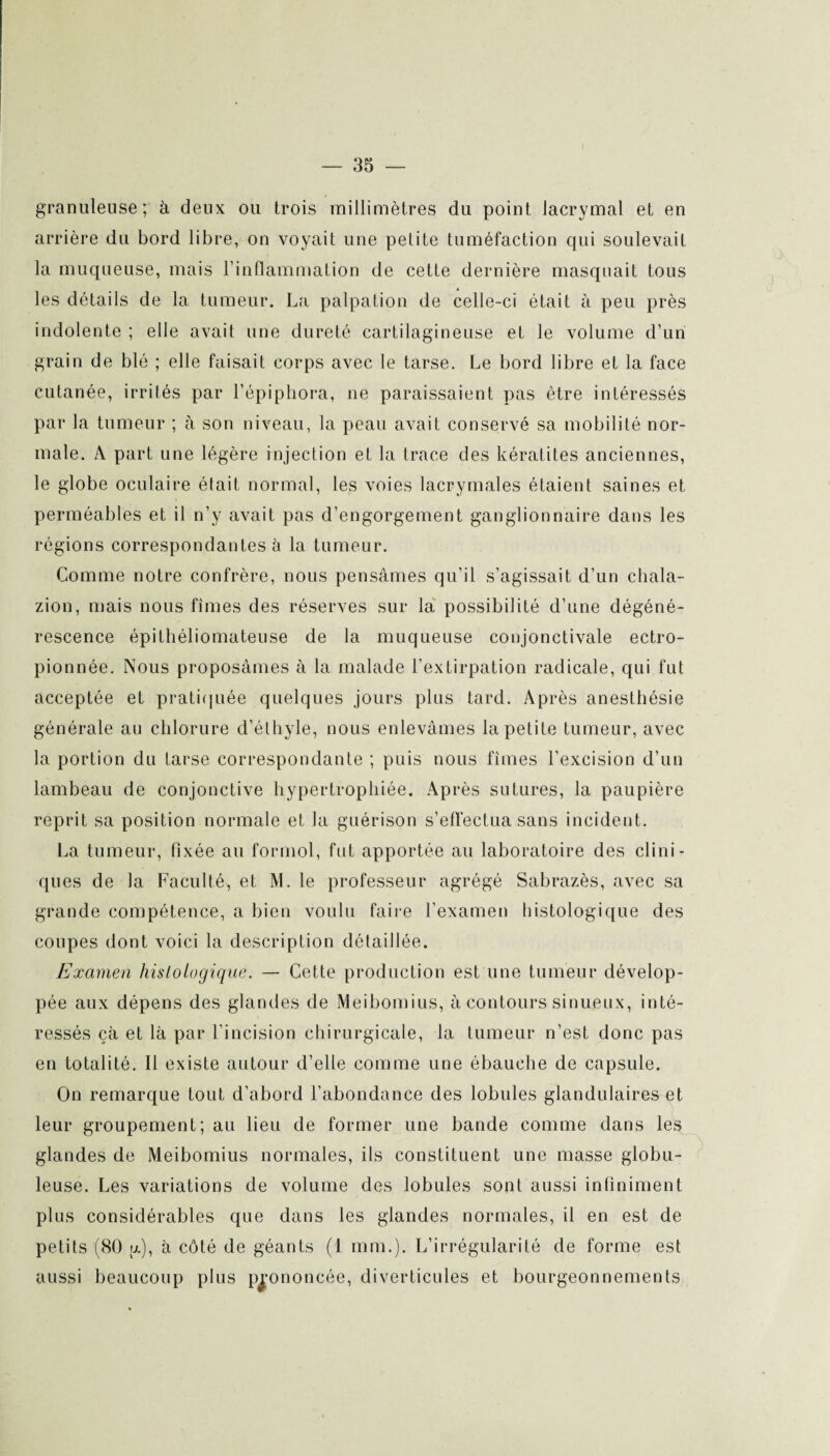 granuleuse; à deux ou trois millimètres du point lacrymal et en arrière du bord libre, on voyait une petite tuméfaction qui soulevait la muqueuse, mais l’inflammation de cette dernière masquait tous les détails de la tumeur. La palpation de celle-ci était à peu près indolente ; elle avait une dureté cartilagineuse et le volume d’un grain de blé ; elle faisait corps avec le tarse. Le bord libre et la face cutanée, irrités par l’épiphora, ne paraissaient pas être intéressés par la tumeur ; à son niveau, la peau avait conservé sa mobilité nor¬ male. A part une légère injection et la trace des kératites anciennes, le globe oculaire était normal, les voies lacrymales étaient saines et perméables et il n’y avait pas d’engorgement ganglionnaire dans les régions correspondantes è la tumeur. Comme notre confrère, nous pensâmes qu’il s’agissait d’un chala- zion, mais nous fîmes des réserves sur la possibilité d’une dégéné¬ rescence épithéliomateuse de la muqueuse conjonctivale ectro- pionnée. Nous proposâmes à la malade l’extirpation radicale, qui fut acceptée et pratiquée quelques jours plus tard. Après anesthésie générale au chlorure d’éthyle, nous enlevâmes la petite tumeur, avec la portion du tarse correspondante ; puis nous fîmes l’excision d’un lambeau de conjonctive hypertrophiée. Après sutures, la paupière reprit sa position normale et la guérison s’effectua sans incident. La tumeur, fixée au formol, fut apportée au laboratoire des clini¬ ques de la Faculté, et M. le professeur agrégé Sabrazès, avec sa grande compétence, a bien voulu faire l’examen histologique des coupes dont voici la description détaillée. Examen histologique. — Cette production est une tumeur dévelop¬ pée aux dépens des glandes de Meibomius, à contours sinueux, inté¬ ressés çà et là par l’incision chirurgicale, la tumeur n’est donc pas en totalité. Il existe autour d’elle comme une ébauche de capsule. On remarque tout d’abord l’abondance des lobules glandulaires et leur groupement; au lieu de former une bande comme dans les glandes de Meibomius normales, ils constituent une masse globu¬ leuse. Les variations de volume des lobules sont aussi infiniment plus considérables que dans les glandes normales, il en est de petits (80 g), à côté de géants (1 mm.). L’irrégularité de forme est aussi beaucoup plus prononcée, diverticules et bourgeonnements