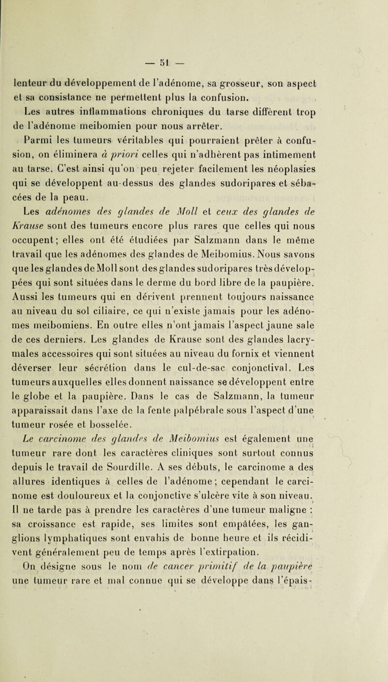 lenteur du développement de l’adénome, sa grosseur, son aspect et sa consistance ne permettent plus la confusion. Les autres inflammations chroniques du tarse diffèrent trop de l’adénome meibomien pour nous arrêter. Parmi les tumeurs véritables qui pourraient prêter à confu¬ sion, on éliminera à priori celles qui n’adhèrent pas intimement au tarse. C’est ainsi qu’on peu rejeter facilement les néoplasies qui se développent au-dessus des glandes sudoripares et séba¬ cées de la peau. Les adénomes des glandes de Moll et ceux des glandes de Krause sont des tumeurs encore plus rares que celles qui nous occupent; elles ont été étudiées par Salzmann dans le même travail que les adénomes des glandes de Meibomius. Nous savons que les glandes de Moll sont desglandes sudoripares trèsdévelop- pées qui sont situées dans le derme du bord libre de la paupière. Aussi les tumeurs qui en dérivent prennent toujours naissance au niveau du sol ciliaire, ce qui n’existe jamais pour les adéno¬ mes meibomiens. En outre elles n’ont jamais l’aspect jaune sale de ces derniers. Les glandes de Krause sont des glandes lacry¬ males accessoires qui sont situées au niveau du fornix et viennent déverser leur sécrétion dans le cul-de-sac conjonctival. Les tumeurs auxquelles elles donnent naissance se développent entre le globe et 1a. paupière. Dans le cas de Salzmann, la tumeur apparaissait dans l’axe de la fente palpébrale sous l’aspect d’une tumeur rosée et bosselée. Le carcinome des glandes de Meibomius est également une tumeur rare dont les caractères cliniques sont surtout connus depuis le travail de Sourdille. A ses débuts, le carcinome a des allures identiques à celles de l’adénome ; cependant le carci¬ nome est douloureux et la conjonctive s’ulcère vite à son niveau. 11 ne tarde pas à prendre les caractères d’une tumeur maligne : sa croissance est rapide, ses limites sont empâtées, les gan- i glions lymphatiques sont envahis de bonne heure et ils récidi¬ vent généralement peu de temps après l’extirpation. On désigne sous le nom de cancer primitif de la paupière une tumeur rare et mal connue qui se développe dans l’épais-