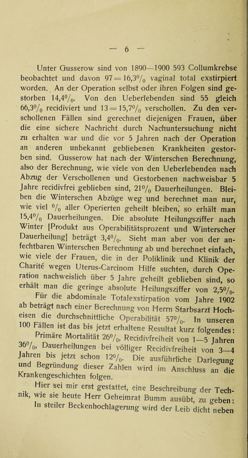 Unter Gusserow sind von 1890—1900 593 Collumkrebse beobachtet und davon 97=16,3% vagfinal total exstirpiert worden. An der Operation selbst oder ihren Folgen sind ge¬ storben 14,4%. Von den Ueberlebenden sind 55 gleich 66,3% recidiviert und 13 = 15,7% verschollen. Zu den ver¬ schollenen Fällen sind gerechnet diejenigen Frauen, über die eine sichere Nachricht durch Nachuntersuchung nicht zu erhalten war und die vor 5 Jahren nach der Operation an anderen unbekannt gebliebenen Krankheiten gestor¬ ben sind. Gusserow hat nach der Winterschen Berechnung, also der Berechnung, wie viele von den Ueberlebenden nach Abzug der Verschollenen und Gestorbenen nachweisbar 5 Jahre recidivfrei geblieben sind, 21% Dauerheilungen. Blei¬ ben die Winterschen Abzüge weg und berechnet man nur, wie viel % aller Operierten geheilt bleiben, so erhält man 15,4% Dauerheilungen. Die absolute Heilungsziffer nach Winter [Produkt aus Operabilitätsprozent und Winterscher Dauerheilung] beträgt 3,4%. Sieht man aber von der an¬ fechtbaren Winterschen Berechnung ab und berechnet einfach, wie viele der Frauen, die in der Poliklinik und Klinik der Charite wegen Uterus-Carcinom Hilfe suchten, durch Ope¬ ration nachweislich über 5 Jahre geheilt geblieben sind, so erhalt man die geringe absolute Heilungsziffer von 2,5%. Für die abdominale Totalexstirpation vom Jahre 1902 ab betragt nach einer Berechnung von Herrn Starbsarzt Hoch¬ eisen die durchschnittliche Operabilität 57%. In unseren 100 Fallen ist das bis jetzt erhaltene Resultat kurz folgendes: nmare Mortalltät 26°/o> Reeidivfreiheit von 1—5 Jahren 36/0, Dauerheilungen bei völliger Reeidivfreiheit von 3-4 Jahren bis jetzt schon 120/0. Die ausführliche Darlegung und Begründung dieser Zahlen wird im Anschluss an die Krankengeschichten folgen. Hier sei mir erst gestattet, eine Beschreibung der Tech¬ nik, wie sie heute Herr Qeheimrat Bumm ausübt, zu geben: in steiler Beckenhochlagerung wird der Leib dicht neben