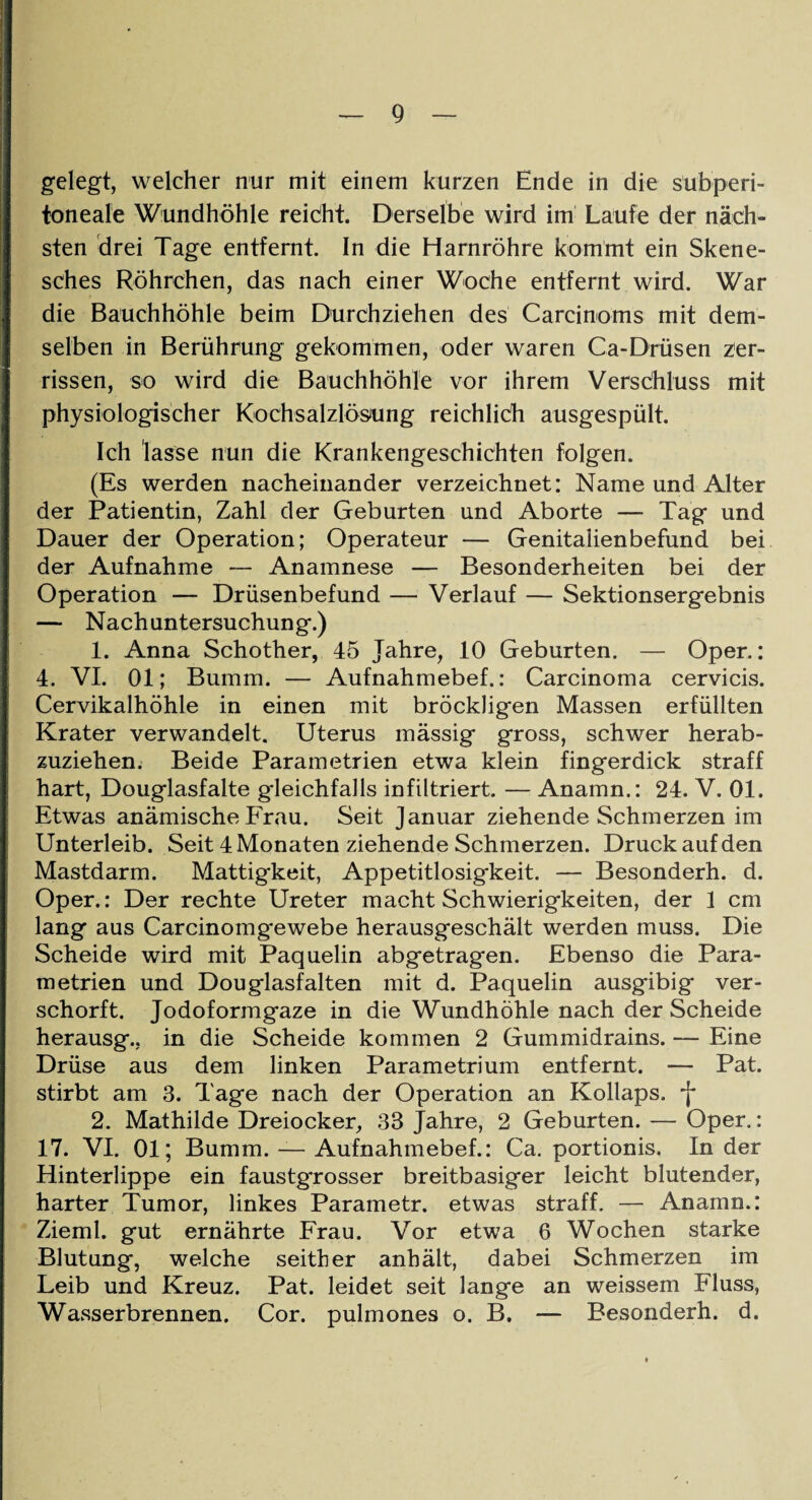 gelegt, welcher nur mit einem kurzen Ende in die subperi¬ toneale Wundhöhle reicht. Derselbe wird im Laufe der näch¬ sten drei Tage entfernt. In die Harnröhre kommt ein Skene- sches Röhrchen, das nach einer Woche entfernt wird. War die Bauchhöhle beim Durchziehen des Carcinoms mit dem¬ selben in Berührung gekommen, oder waren Ca-Drüsen zer¬ rissen, so wird die Bauchhöhle vor ihrem Versdhluss mit physiologischer Kochsalzlösung reichlich ausgespült. Ich lasse nun die Krankengeschichten folgen. (Es werden nacheinander verzeichnet: Name und Alter der Patientin, Zahl der Geburten und Aborte — Tag und Dauer der Operation; Operateur — Genitalienbefund bei der Aufnahme — Anamnese — Besonderheiten bei der Operation — Drüsenbefund — Verlauf — Sektionsergebnis — Nachuntersuchung.) 1. Anna Schother, 45 Jahre, 10 Geburten. — Oper.: 4. VI. 01; Bumm. — Aufnahmebef.: Carcinoma cervicis. Cervikalhöhle in einen mit bröckligen Massen erfüllten Krater verwandelt. Uterus mässig gross, schwer herab¬ zuziehen. Beide Parametrien etwa klein fingerdick straff hart, Douglasfalte gleichfalls infiltriert. — Anamn.: 24. V. 01. Etwas anämische Frau. Seit Januar ziehende Schmerzen im Unterleib. Seit 4 Monaten ziehende Schmerzen. Druck auf den Mastdarm. Mattigkeit, Appetitlosigkeit. — Besonderh. d. Oper.: Der rechte Ureter macht Schwierigkeiten, der 1 cm lang aus Carcinomgewebe herausgeschält werden muss. Die Scheide wird mit Paquelin abgetragen. Ebenso die Para¬ metrien und Douglasfalten mit d. Paquelin ausgibig ver- schorft. Jodoformgaze in die Wundhöhle nach der Scheide herausg., in die Scheide kommen 2 Gummidrains. — Eine Drüse aus dem linken Parametrium entfernt. — Pat. stirbt am 3. Tage nach der Operation an Kollaps, -j* 2. Mathilde Dreiocker, 33 Jahre, 2 Geburten. — Oper.: 17. VI. 01; Bumm. — Aufnahmebef.: Ca. portionis. In der Hinterlippe ein faustgrosser breitbasiger leicht blutender, harter Tumor, linkes Parametr. etwas straff. — Anamn.: Zieml. gut ernährte Frau. Vor etwa 6 Wochen starke Blutung, welche seither anhält, dabei Schmerzen im Leib und Kreuz. Pat. leidet seit lange an weissem Fluss, Wasserbrennen. Cor. pulmones o. B. — Besonderh. d.