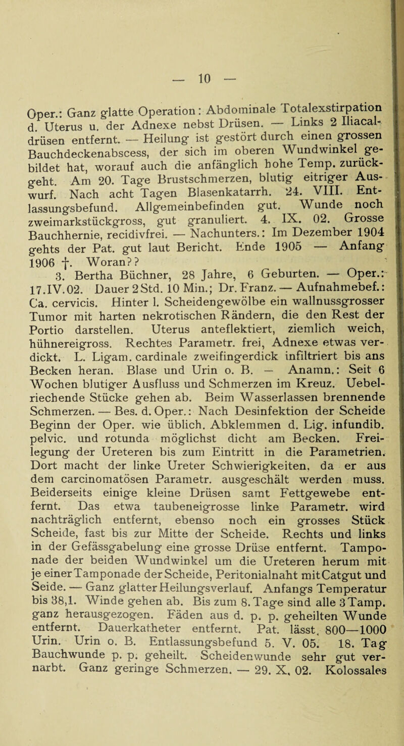 Oper.: Ganz glatte Operation: Abdominale Potalexstirpation d Uterus u. der Adnexe nebst Drüsen. — Links 2 Iliacal- drüsen entfernt. — Heilung ist gestört durch einen grossen Bauchdeckenabscess, der sich im oberen Wundwinkel ge¬ bildet hat, worauf auch die anfänglich hohe Temp. zurück¬ geht. Am 20. Tage Brustschmerzen, blutig eitriger Aus¬ wurf. Nach acht Tagen Blasenkatarrh. 24. VIII. Ent¬ lassungsbefund. Allgemeinbefinden gut. ^ Wunde noch zweimarkstückgross, gut granuliert. 4. IX. 02. Grosse Bauchhernie, recidivfrei. — Nachunters.: Im Dezember 1904 gehts der Pat. gut laut Bericht. Ende 1905 — Anfang 1906 f. Woran?? 3. Bertha Büchner, 28 Jahre, 6 Geburten. — Oper.: 17.IV.02. Dauer2Std. 10 Min.; Dr.Franz.— Aufnahmebef.: Ca. cervicis. Hinter 1. Scheidengewölbe ein wallnussgrosser Tumor mit harten nekrotischen Rändern, die den Rest der Portio darstellen. Uterus anteflektiert, ziemlich weich, hühnereigross. Rechtes Parametr. frei, Adnexe etwas ver¬ dickt. L. Ligam. cardinale zweifingerdick infiltriert bis ans Becken heran. Blase und Urin o. B. — Anamn.: Seit 6 Wochen blutiger Ausfluss und Schmerzen im Kreuz. Uebel- riechende Stücke gehen ab. Beim Wasserlassen brennende Schmerzen. — Bes. d. Oper.: Nach Desinfektion der Scheide Beginn der Oper, wie üblich. Abklemmen d. Lig. infundib. pelvic. und rotunda möglichst dicht am Becken. Frei¬ legung der Ureteren bis zum Eintritt in die Parametrien. Dort macht der linke Ureter Schwierigkeiten, da er aus dem carcinomatösen Parametr. ausgeschält werden muss. Beiderseits einige kleine Drüsen samt Fettgewebe ent¬ fernt. Das etwa taubeneigrosse linke Parametr. wird nachträglich entfernt, ebenso noch ein grosses Stück Scheide, fast bis zur Mitte der Scheide. Rechts und links in der Gefässgabelung eine grosse Drüse entfernt. Tampo¬ nade der beiden Wundwinkel um die Ureteren herum mit je einer Tamponade der Scheide, Peritonialnaht mit Catgut und Seide. — Ganz glatter Heilungsverlauf. Anfangs Temperatur bis 38,1. Winde gehen ab. Bis zum 8. Tage sind alle 3Tamp. ganz herausgezogen. Fäden aus d. p. p. geheilten Wunde entfernt. Dauerkatheter entfernt. Pat. lässt. 800—1000 Urin. Urin o. B. Entlassungsbefund 5. V. 0ö! 18. Tag Bauchwunde p. p. geheilt. Scheidenwunde sehr gut ver¬ narbt. Ganz geringe Schmerzen. — 29. X, 02. Kolossales