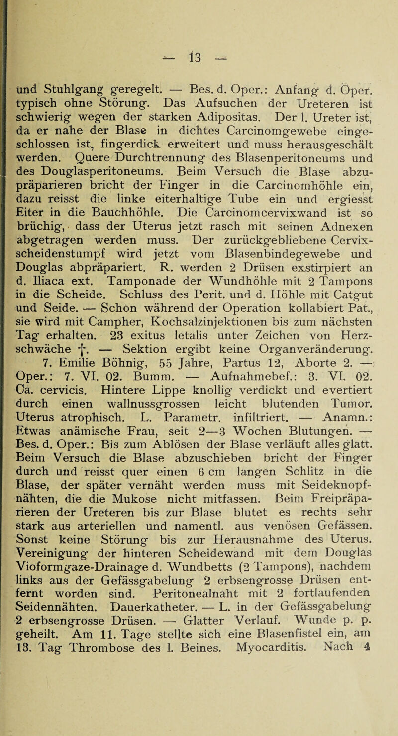 ünd Stuhlgang geregelt. — Bes. d. Oper.: Anfang d. Oper» typisch ohne Störung. Das Aufsuchen der Ureteren ist schwierig wegen der starken Adipositas. Der 1. Ureter ist, da er nahe der Blase in dichtes Carcinomgewebe einge¬ schlossen ist, fingerdick erweitert und muss herausgeschält werden. Quere Durchtrennung des Blasenperitoneums und des Douglasperitoneums. Beim Versuch die Blase abzu¬ präparieren bricht der Finger in die Carcinomhöhle ein, dazu reisst die linke eiterhaltige Tube ein und ergiesst Eiter in die Bauchhöhle. Die Carcinomcervixwand ist so brüchig, dass der Uterus jetzt rasch mit seinen Adnexen abgetragen werden muss. Der zurückgebliebene Cervix¬ scheidenstumpf wird jetzt vom Blasenbindegewebe und Douglas abpräpariert. R. werden 2 Drüsen exstirpiert an d. Uiaca ext. Tamponade der Wundhöhle mit 2 Tampons in die Scheide. Schluss des Perit. und d. Höhle mit Catgut und Seide. — Schon während der Operation kollabiert Pat., sie wird mit Campher, Kochsalzinjektionen bis zum nächsten Tag erhalten. 23 exitus letalis unter Zeichen von Herz¬ schwäche *j\ — Sektion ergibt keine Organ Veränderung. 7. Emilie Böhnig, 55 Jahre, Partus 12, Aborte 2. — Oper.: 7. VI. 02. Bumm. — Aufnahmebef.: 3. VI. 02. Ca. cervicis. Hintere Lippe knollig verdickt und evertiert durch einen wallnussgrossen leicht blutenden Tumor. Uterus atrophisch. L. Parametr. infiltriert. — Anamn.: Etwas anämische Frau, seit 2—3 Wochen Blutungen. — Bes. d. Oper.: Bis zum Ablösen der Blase verläuft alles glatt. Beim Versuch die Blase abzuschieben bricht der Finger durch und reisst quer einen 6 cm langen Schlitz in die Blase, der später vernäht werden muss mit Seideknopf¬ nähten, die die Muköse nicht mitfassen. Beim Freipräpa¬ rieren der Ureteren bis zur Blase blutet es rechts sehr stark aus arteriellen und namentl. aus venösen Gefässen. Sonst keine Störung bis zur Herausnahme des Uterus. Vereinigung der hinteren Scheidewand mit dem Douglas Vioformgaze-Drainage d. Wundbetts (2 Tampons), nachdem links aus der Gefässgabelung 2 erbsengrosse Drüsen ent¬ fernt worden sind. Peritonealnaht mit 2 fortlaufenden Seidennähten. Dauerkatheter. — L. in der Gefässgabelung 2 erbsengrosse Drüsen. — Glatter Verlauf. Wunde p. p. geheilt. Am 11. Tage stellte sich eine Blasenfistel ein, am 13. Tag Thrombose des 1. Beines. Myocarditis. Nach 4