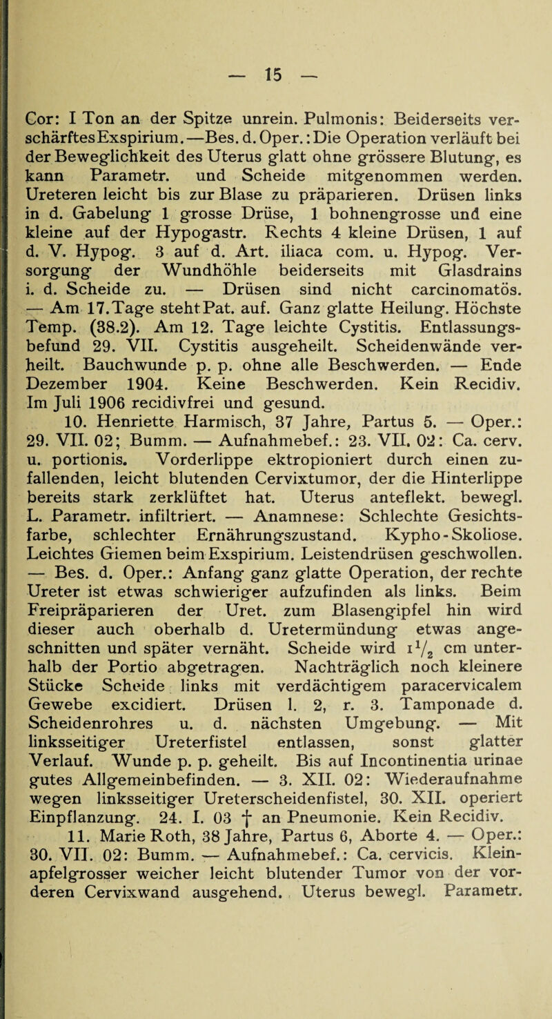 Gor: I Ton an der Spitze unrein. Pulmonis: Beiderseits ver¬ schärftes Exspirium.—Bes. d. Oper.: Die Operation verläuft bei der Beweglichkeit des Uterus glatt ohne grössere Blutung, es kann Parametr. und Scheide mitgenommen werden. Ureteren leicht bis zur Blase zu präparieren. Drüsen links in d. Gabelung 1 grosse Drüse, 1 bohnengrosse und eine kleine auf der Hypogastr. Rechts 4 kleine Drüsen, 1 auf d. V. Hypog. 3 auf d. Art. iliaca com. u. Hypog. Ver¬ sorgung der Wundhöhle beiderseits mit Glasdrains i. d. Scheide zu. — Drüsen sind nicht carcinomatös. — Am 17.Tage stehtPat. auf. Ganz glatte Heilung. Höchste Temp. (38.2). Am 12. Tage leichte Cystitis. Entlassungs¬ befund 29. VII. Cystitis ausgeheilt. Scheidenwände ver¬ heilt. Bauchwunde p. p. ohne alle Beschwerden. — Ende Dezember 1904. Keine Beschwerden. Kein Recidiv. Im Juli 1906 recidivfrei und gesund. 10. Henriette Harmisch, 37 Jahre, Partus 5. — Oper.: 29. VII. 02; Bumm. — Aufnahmebef.: 23. VII. 02: Ca. cerv. u. portionis. Vorderlippe ektropioniert durch einen zu¬ fallenden, leicht blutenden Cervixtumor, der die Hinterlippe bereits stark zerklüftet hat. Uterus anteflekt. bewegl. L. Parametr. infiltriert. — Anamnese: Schlechte Gesichts¬ farbe, schlechter Ernährungszustand. Kypho-Skoliose. Leichtes Giemen beim Exspirium. Leistendrüsen geschwollen. — Bes. d. Oper.: Anfang ganz glatte Operation, der rechte Ureter ist etwas schwieriger aufzufinden als links. Beim Freipräparieren der Uret. zum Blasengipfel hin wird dieser auch oberhalb d. Uretermündung etwas ange¬ schnitten und später vernäht. Scheide wird il/2 cm unter¬ halb der Portio abgetragen. Nachträglich noch kleinere Stücke Scheide links mit verdächtigem paracervicalem Gewebe excidiert. Drüsen 1. 2, r. 3. Tamponade d. Scheidenrohres u. d. nächsten Umgebung. — Mit linksseitiger Ureterfistel entlassen, sonst glatter Verlauf. Wunde p. p. geheilt. Bis auf Incontinentia urinae gutes Allgemeinbefinden. — 3. XII. 02: Wiederaufnahme wegen linksseitiger Ureterscheidenfistel, 30. XII. operiert Einpflanzung. 24. I. 03 *j* an Pneumonie. Kein Recidiv. 11. Marie Roth, 38 Jahre, Partus 6, Aborte 4. — Oper.: 30. VII. 02: Bumm. — Aufnahmebef.: Ca. cervicis. Klein¬ apfelgrosser weicher leicht blutender Tumor von der vor¬ deren Cervixwand ausgehend. Uterus bewegl. Parametr.