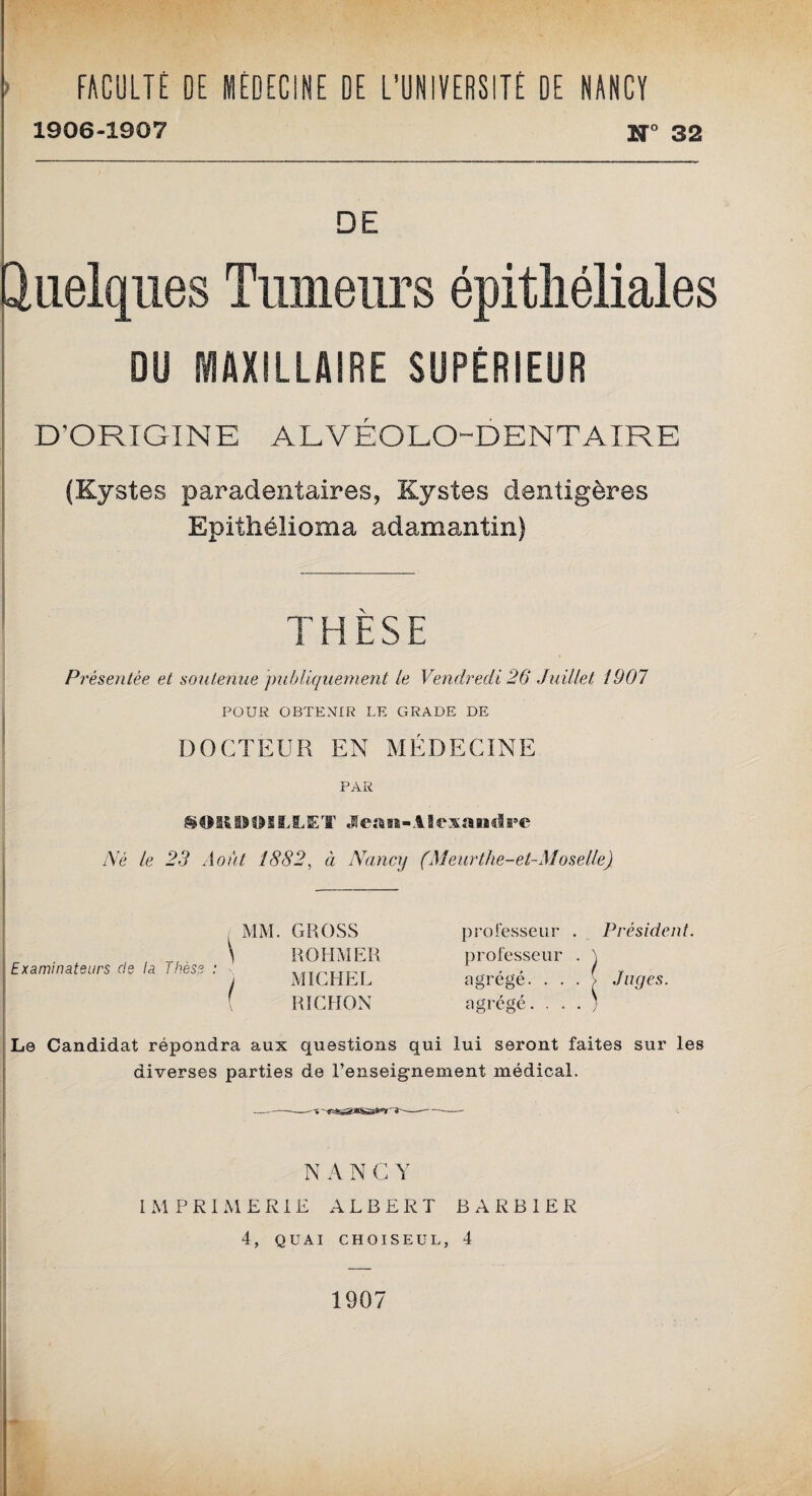 FACULTÉ OE MÉDECINE DE L’UNIVERSITÉ DE NANCY 1906-1907 1° 32 DE Quelques Tumeurs épithéliales DU MAXILLAIRE SUPÉRIEUR D’ORIGINE ALVEOLO-DENTAIRE (Kystes paradentaires, Kystes demtigères Epithélioma adamantin) THESE Présentée et soutenue publiquement le Vendredi 26 Juillet 1907 POUR OBTENIR LE GRADE DE DOCTEUR EN MÉDECINE PAR SOKD0ILLET Jean-Alexandre Né le 23 Août 1882, à Nancy (Meurthe-et-Moselle) Examinateurs de la Thèse : / MM. GROSS ROHMER MICHEL RICHON professeur . Président. professeur . \ agrégé. . . . > Juges. agrégé L9 Candidat répondra aux questions qui lui seront faites sur les diverses parties de Renseignement médical. N A N C Y IMPRIMERIE ALBERT BARBIER 4, QUAI CHOISEUL, 4 1907